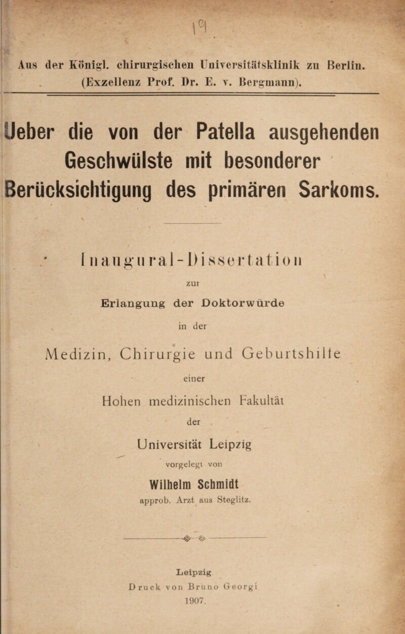 Aus der König], chirurgischen Universitätsklinik zu Berlin. (Exzellenz Prof. I)r. E. y. Bergmann). lieber die von der Patella ausgehenden Geschwülste mit besonderer Berücksichtigung des primären Sarkoms. I ii augural- Dissertation zur Erlangung der Doktorwürde in der Medizin, Chirurgie und Geburtshiite einer Hohen medizinischen Fakultät der , ' Universität Leipzig vorgelegt von Wilhelm Schmidt approb. Arzt aus Steglitz. -- Leipzig Druck von Bruno Georgi 1907.