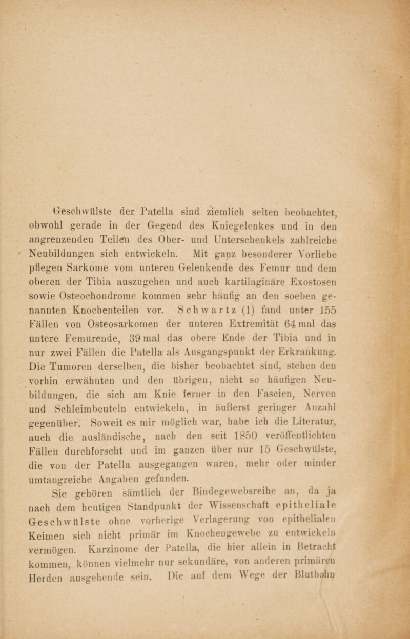 Geschwülste der Patella sind ziemlich selten beobachtet, obwohl gerade in der Gegend des Kniegelenkes und in den angrenzenden Teilern des Ober- und Unterschenkels zahlreiche Neubildungen sich entwickeln. Mit ganz besonderer Vorliebe pflegen Sarkome vom unteren Gelenkende des Femur und dem oberen der Tibia auszugehen und auch kartilaginäre Exostosen sowie Osteochondrome kommen sehr häufig an den soeben ge¬ nannten Knochenteilen vor. Sch war tz (1) fand unter 155 Fällen von Osteosarkomen der unteren Extremität 64 mal das untere Femurende, 39 mal das obere Ende der Tibia und iu nur zwei Fällen die Patella als Ausgangspunkt der Erkrankung. Die Tumoren derselben, die bisher beobachtet sind, stehen den vorhin erwähnten und den übrigen, nicht so häufigen Neu¬ bildungen, die sich am Knie ferner in den Fascien, Nerven und Schleimbeuteln entwickeln, in äußerst geringer Anzahl gegenüber. Soweit es mir möglich war, habe ich die Literatur, auch die ausländische, nach den seit 1850 veröffentlichten Fällen durchforscht und im ganzen über nur 15 Geschwülste, die von der Patella ausgegangen waren, mehr oder minder umfangreiche Angaben gefunden. Sie gehören sämtlich der Bindegewebsreihe an, da ja nach dem heutigen Standpunkt der Wissenschaft epitheliale Geschwülste ohne vorherige Verlagerung von epithelialen Keimen sich nicht primär im Knochengewebe zu entwickeln vermögen. Karzinome der Patella, die hier allein in Betracht kommen, können vielmehr nur sekundäre, von anderen primären Herden ausgehende sein. Die auf dem ^ ege der Blutbahn