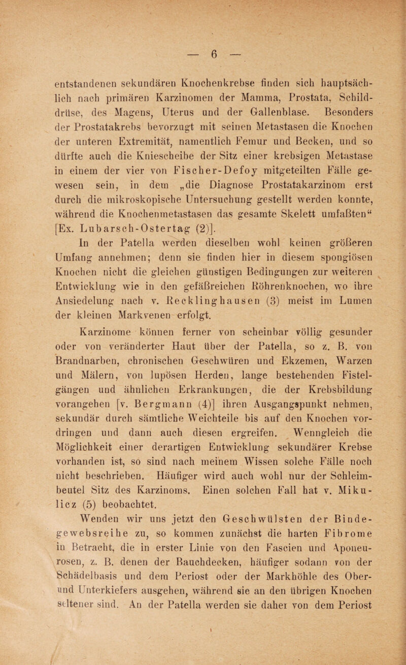 entstandenen sekundären Knochenkrebse finden sich hauptsäch¬ lich nach primären Karzinomen der Mamma, Prostata, Schild¬ drüse, des Magens, Uterus und der Gallenblase. Besonders der Prostatakrebs bevorzugt mit seinen Metastasen die Knochen der unteren Extremität, namentlich Femur und Becken, und so dürfte auch die Kniescheibe der Sitz einer krebsigen Metastase in einem der vier von Fischer-Defoy mitgeteilten Fälle ge¬ wesen sein, in dem „die Diagnose Prostatakarzinom erst durch die mikroskopische Untersuchung gestellt werden konnte, während die Knochenmetastasen das gesamte Skelett umfaßten“ [Ex. Lubarsch-Ostertag (2)]. In der Patella werden dieselben wohl keinen größeren Umfang annehmen; denn sie finden hier in diesem spongiösen Knochen nicht die gleichen günstigen Bedingungen zur weiteren Entwicklung wie in den gefäßreichen Röhrenknochen, wo ihre Ansiedelung nach v. Recklinghausen (3) meist im Lumen der kleinen Markvenen erfolgt. Karzinome können ferner von scheinbar völlig gesunder oder von veränderter Haut Uber der Patella, so z. B. von Brandnarben, chronischen Geschwüren und Ekzemen, Warzen und Mälern, von lupösen Herden, lange bestehenden Fistel¬ gängen und ähnlichen Erkrankungen, die der Krebsbildung vorangehen [v. Bergmann (4)] ihren Ausgangspunkt nehmen, sekundär durch sämtliche Weichteile bis auf den Knochen Vor¬ dringen und dann auch diesen ergreifen. Wenngleich die Möglichkeit einer derartigen Entwicklung sekundärer Krebse vorhanden ist, so sind nach meinem Wissen solche Fälle noch nicht beschrieben. Häufiger wird auch wohl nur der Schleim¬ beutel Sitz des Karzinoms. Einen solchen Fall hat v. Miku¬ licz (5) beobachtet. Wenden wir uns jetzt den Geschwülsten der Binde¬ ge websreihe zu, so kommen zunächst die harten Fibrome in Betracht, die in erster Linie von den Fascien und Aponeu- rosen, z. B. denen der Bauchdecken, häufiger sodann yon der Schädelbasis und dem Periost oder der Markhöhle des Ober¬ und Unterkiefers ausgehen, während sie an den übrigen Knochen seltener sind. An der Patella werden sie daher von dem Periost I