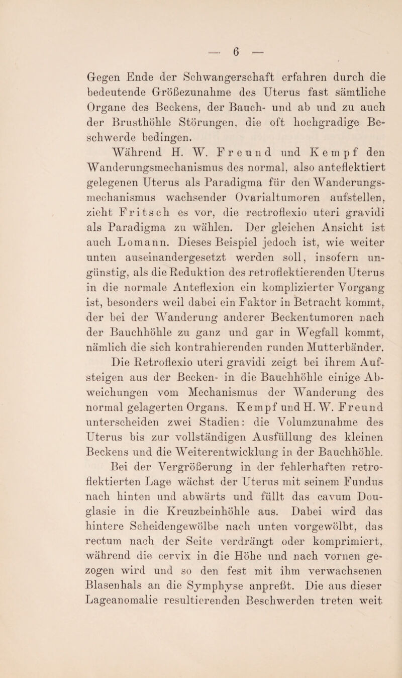 Gegen Ende der Schwangerschaft erfahren durch die bedeutende Größezunahme des Uterus fast sämtliche Organe des Beckens, der Bauch- und ab und zu auch der Brusthöhle Störungen, die oft hochgradige Be¬ schwerde bedingen. Während H. W. Freund und K e m p f den Wanderungsmechanismus des normal, also anteflektiert gelegenen Uterus als Paradigma für den Wanderungs¬ mechanismus wachsender Ovarialtumoren aufstellen, zieht Fritsch es vor, die rectroflexio uteri gravidi als Paradigma zu wählen. Der gleichen Ansicht ist auch Lomann. Dieses Beispiel jedoch ist, wie weiter unten auseinandergesetzt werden soll, insofern un¬ günstig, als die Reduktion des retroflektierenden Uterus in die normale Anteflexion ein komplizierter Vorgang ist, besonders weil dabei ein Faktor in Betracht kommt^ der bei der Wanderung anderer Beckentumoren nach der Bauchhöhle zu ganz und gar in Wegfall kommt, nämlich die sich kontrahierenden runden Mutterbänder. Die Retroflexio uteri gravidi zeigt bei ihrem Auf¬ steigen aus der Becken- in die Bauchhöhle einige Ab¬ weichungen vom Mechanismus der Wanderung des normal gelagerten Organs. Kempf und H. W. Freund unterscheiden zwei Stadien: die Volumzunahme des Uterus bis zur vollständigen Ausfüllung des kleinen Beckens und die Weiterentwicklung in der Bauchhöhle. Bei der Vergrößerung in der fehlerhaften retro- flektierten Lage wächst der Uterus mit seinem Fundus nach hinten und abwärts und füllt das cavum Dou¬ glasie in die Kreuzbeinhöhle aus. Dabei wird das hintere Scheidengewölbe nach unten vorgewölbt, das rectum nach der Seite verdrängt oder komprimiert, während die cervix in die Höhe und nach vornen ge¬ zogen wird und so den fest mit ihm verwachsenen Blasenhals an die Symphyse anpreßt. Die aus dieser Lageanomalie resultierenden Beschwerden treten weit