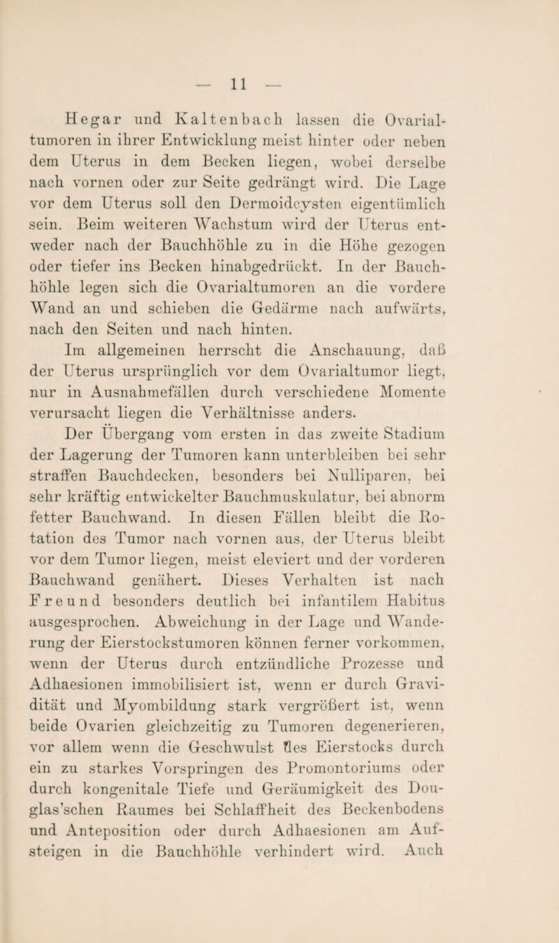 Hegar und Kaltenbach lassen die Ovarial¬ tumoren in ihrer Entwicklung meist hinter oder neben dem Uterus in dem Becken liegen, wobei derselbe nach vornen oder zur Seite gedrängt wird. Die Lage vor dem Uterus soll den Dermoidcysten eigentümlich sein. Beim weiteren Wachstum wird der Uterus ent¬ weder nach der Bauchhöhle zu in die Höhe gezogen oder tiefer ins Becken hinabgedrückt. In der Bauch¬ höhle legen sich die Ovarialtumoren an die vordere Wand an und schieben die Gedärme nach aufwärts, nach den Seiten und nach hinten. Im allgemeinen herrscht die Anschauung, daß der Uterus ursprünglich vor dem Ovarialtumor liegt, nur in Ausnahmefällen durch verschiedene Momente verursacht liegen die Verhältnisse anders. Der Übergang vom ersten in das zweite Stadium der Lagerung der Tumoren kann unterbleiben bei sehr straffen Bauchdecken, besonders bei Nulliparen, bei sehr kräftig entwickelter Bauchmuskulatur, bei abnorm fetter Bauchwand. In diesen Fällen bleibt die Ro¬ tation des Tumor nach vornen aus, der Uterus bleibt vor dem Tumor liegen, meist eleviert und der vorderen Bauchwand genähert. Dieses Verhalten ist nach Freund besonders deutlich bei infantilem Habitus ausgesprochen. Abweichung in der Lage und Wande¬ rung der Eierstockstumoren können ferner Vorkommen, wenn der Uterus durch entzündliche Prozesse und Adhaesionen immobilisiert ist, wenn er durch Gravi¬ dität und Myombildung stark vergrößert ist, wenn beide Ovarien gleichzeitig zu Tumoren degenerieren, vor allem wenn die Geschwulst tles Fierstocks durch ein zu starkes Vorspringen des Promontoriums oder durch kongenitale Tiefe und Geräumigkeit des Dou- glas’schen Raumes bei Schlaffheit des Beckenbodens und Anteposition oder durch Adhaesionen am Auf¬ steigen in die Bauchhöhle verhindert wird. Auch