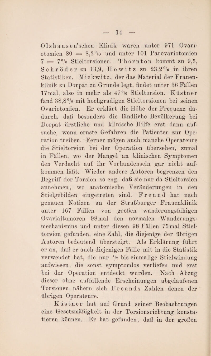 Olshausen’sclien Klinik waren unter 971 Ovari- otomien 80 = 8,2 ^/o und unter 101 Parovariotomien 7 = 7^/o Stieltorsionen. Thornton kommt zu 9,5, Schröder zu 13,9, Howitz zu 23,2®/o in ihren Statistiken. Mickwitz, der das Material der Frauen¬ klinik zu Dorpat zu Grunde legt, findet unter 36 Fällen 17mal, also in mehr als 47^jo Stieltorsion. Küstner fand 38,8 ^/o mit hochgradigen Stieltorsionen bei seinen Ovariotomien. Er erklärt die Höhe der Frequenz da¬ durch, daß besonders die ländliche Bevölkerung bei Dorpat ärztliche und klinische Hilfe erst dann auf¬ suche, wenn ernste Gefahren die Patienten zur Ope¬ ration treiben. Ferner mögen auch manche Operateure die Stieltorsion bei der Operation übersehen, zumal in Fällen, wo der Mangel an klinischen Symptomen den Verdacht auf ihr Vorhandensein gar nicht auf- kommen läßt. Wieder andere Autoren begrenzen den Begriff der Torsion so eng, daß sie nur da Stieltorsion annehraen, wo anatomische Veränderungen in den Stielgebilden eingetreten sind. Freund hat nach genauen Notizen an der Straßburger Frauenklinik unter 167 Fällen von großen wanderungsfähigen Ovarialtumoren 98 mal den normalen Wanderungs¬ mechanismus und unter diesen 98 Fällen 75 mal Stiel¬ torsion gefunden, eine Zahl, die diejenige der übrigen Autoren bedeutend übersteigt. Als Erklärung führt er an, daß er auch diejenigen Fälle mit in die Statistik verwendet hat, die nur ^/2 bis einmalige Stielwindung aufwiesen, die sonst symptomlos verliefen und erst bei der Operation entdeckt wurden. Nach Abzug dieser ohne auffallende Erscheinungen abgelaufenen Torsionen nähern sich Freunds Zahlen denen der übrigen Operateure. Küstner hat auf Grund seiner Beobachtungen eine Gesetzmäßigkeit in der Torsionsrichtung konsta¬ tieren können. Er hat gefunden, daß in der großen