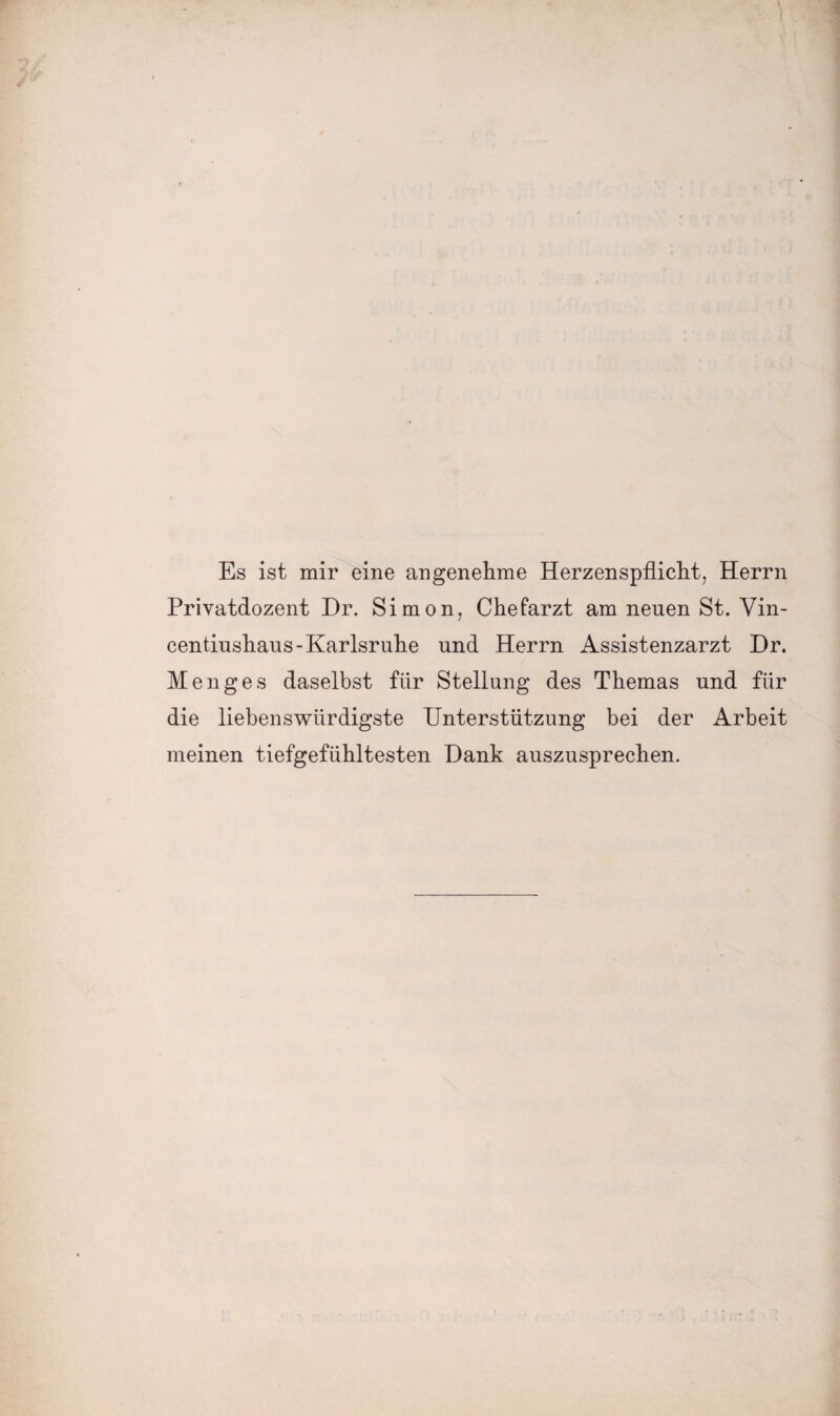 Es ist mir eine angenehme Herzenspflicht, Herrn Privatdozent Dr. Simon, Chefarzt am neuen St. Vin- centiushaus-Karlsruhe und Herrn Assistenzarzt Dr. Menges daselbst für Stellung des Themas und für die liebenswürdigste Unterstützung bei der Arbeit meinen tiefgefühltesten Dank auszusprechen.