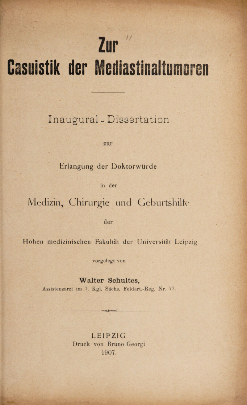 ' . Casuistik der r Zur Mediastiiaitumoreu Inaugural - Dissertation zur Erlangung der Doktorwürde in der Medizin, Chirurgie und Geburtshilfe der Hohen medizinischen Fakultät der Universität Leipzig vorgelegt von Walter Schultes, Assistenzarzt im 7. Kgl. Sachs. Feldart.-Reg. Nr. 77. -- LEIPZIG Druck von Bruno Georgi 1907.