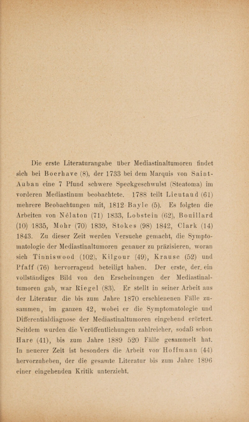 Die erste Literaturangabe über Mediastinaltumoren findet sich bei Boerhave (8), der 1733 bei dem Marquis von Saint- Auban eine 7 Pfund schwere Speckgeschwulst (Steatoma) im vorderen Mediastinum beobachtete. 1788 teilt Lieutaud(61) mehrere Beobachtungen mit, 1812 Bayle (5). Es folgten die Arbeiten von Nelaton (71) 1833, Lobstein (62), Bouillard (10) 1835, Mohr (70) 1839, Stokes (98) 1842, Clark (14) 1843. Zu dieser Zeit werden Versuche gemacht, die Sympto¬ matologie der Mediastinaltumoren genauer zu präzisieren, woran sich Tinniswood (102), Kügour (49), Krause (52) und Pfaff (76) hervorragend beteiligt haben. Der erste, der_ ein vollständiges Bild von den Erscheinungen der Mediastinal¬ tumoren gab, war Riegel (83). Er stellt in seiner Arbeit aus der Literatur die bis zum Jahre 1870 erschienenen Fälle zu¬ sammen, im ganzen 42, wobei er die Symptomatologie und Differentialdiagnose der Mediastinaltumoren eingehend erörtert. Seitdem wurden die Veröffentlichungen zahlreicher, sodaß schon Hare (41), bis zum Jahre 1889 520 Fälle gesammelt hat. In neuerer Zeit ist besonders die Arbeit von Ho ff mann (44) hervorzuheben, der die gesamte Literatur bis zum Jahre 1896 einer eingehenden Kritik unterzieht.