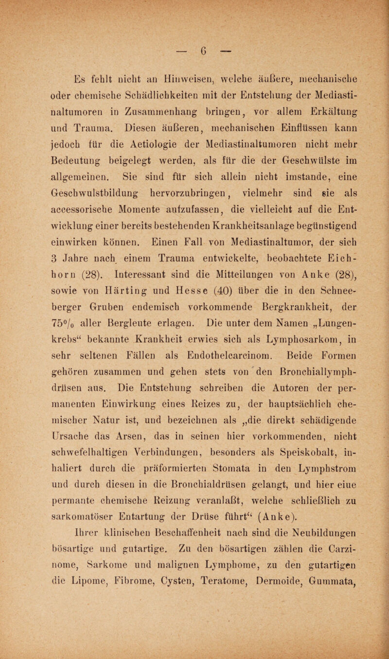 Es fehlt nicht an Hinweisen, welche äußere, mechanische oder chemische Schädlichkeiten mit der Entstehung der Mediasti- naltumoren in Zusammenhang bringen, vor allem Erkältung und Trauma. Diesen äußeren, mechanischen Einflüssen kann jedoch für die Aetiologie der Mediastinaltumoren nicht mehr Bedeutung beigelegt werden, als für die der Geschwülste im allgemeinen. Sie sind für sich allein nicht imstande, eine Geschwulstbildung hervorzubringen, vielmehr sind sie als accessorische Momente aufzufassen, die vielleicht auf die Ent¬ wicklung einer bereits bestehenden Krankheitsanlage begünstigend ein wirken können. Einen Fall von Mediastinaltumor, der sich 3 Jahre nach einem Trauma entwickelte, beobachtete Eich¬ horn (28). Interessant sind die Mitteilungen von Anke (28), sowie von Härting und Hesse (40) über die in den Schnee¬ berger Gruben endemisch vorkommende Bergkrankheit, der 75°/0 aller Bergleute erlagen. Die unter dem Namen „Lungen¬ krebs“ bekannte Krankheit erwies sich als Lymphosarkom, in sehr seltenen Fällen als Endothelcarcinom. Beide Formen gehören zusammen und gehen stets von den Bronchiallymph- drüsen aus. Die Entstehung schreiben die Autoren der per¬ manenten Einwirkung eiues Reizes zu, der hauptsächlich che¬ mischer Natur ist, und bezeichnen als „die direkt schädigende Ursache das Arsen, das in seinen hier vorkommenden, nicht schwefelhaltigen Verbindungen, besonders als Speiskobalt, in¬ haliert durch die präformierten Stomata in den Lymphstrom und durch diesen in die Bronchialdrüsen gelangt, und hier eiue permante chemische Reizung veranlaßt, welche schließlich zu sarkomatöser Entartung der Drüse führt“ (Anke). Ihrer klinischen Beschaffenheit nach sind die Neubildungen bösartige und gutartige. Zu den bösartigen zählen die Carzi- nome, Sarkome und malignen Lymphome, zu den gutartigen die Lipome, Fibrome, Cysten, Teratome, Dermoide, Gummata,