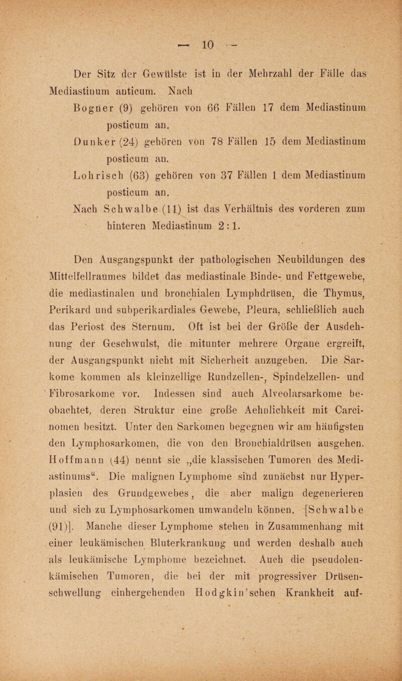 Der Sitz der Gewülste ist in der Mehrzahl der Fälle das Mediastinum anticum. Nach Bogner (9) gehören von 66 Fällen 17 dem Mediastinum posticum an. Dunker(24) gehören von 78 Fällen 15 dem Mediastinum posticum an. Loh risch (63) gehören von 37 Fällen 1 dem Mediastinum posticum an. Nach Schwalbe (11) ist das Verhältnis des vorderen zum hinteren Mediastinum 2:1. Den Ausgangspunkt der pathologischen Neubildungen des Mittelfellraumes bildet das mediastinale Binde- und Fettgewebe, die mediastinalen und bronchialen Lymphdriisen, die Thymus, Perikard und subperikardiales Gewebe, Pleura, schließlich auch das Periost des Sternum. Oft ist bei der Größe der Ausdeh¬ nung der Geschwulst, die mitunter mehrere Organe ergreift, der Ausgangspunkt nicht mit Sicherheit anzugeben. Die Sar¬ kome kommen als kleinzellige Rundzellen-, Spindelzellen- und Fibrosarkome vor. Indessen sind auch Alveolarsarkome be¬ obachtet, deren Struktur eine große Aehnlichkeit mit Carci- nomen besitzt. Unter den Sarkomen begegnen wir am häufigsten den Lymphosarkomen, die von den Bronchialdrttsen ausgehen. Hoffmann (44) nennt sie „die klassischen Tumoren des Medi¬ astinums“. Die malignen Lymphome sind zunächst nur Hyper¬ plasien des Grundgewebes, die aber malign degenerieren und sich zu Lymphosarkomen umwandeln können. [Schwalbe (91)]. Manche dieser Lymphome stehen in Zusammenhang mit einer leukämischen Bluterkrankung und werden deshalb auch als leukämische Lymphome bezeichnet. Auch die pseudoleu¬ kämischen Tumoren, die bei der mit progressiver Drüsen¬ schwellung einhergehenden Hodgkin’sehen Krankheit auf-