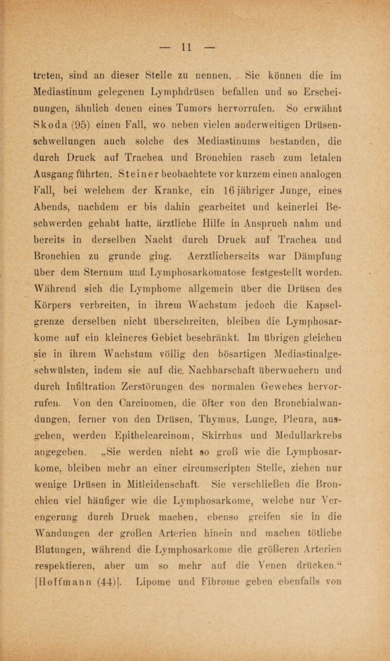 treten, sind an dieser Stelle zu nennen. ^ Sie können die im Mediastinum gelegenen Lymphdrüsen befallen und so Erschei¬ nungen, ähnlich denen eines Tumors hervorrufen. So erwähnt Skoda (95) einen Fall, wo neben vielen anderweitigen Driisen- schwellungen auch solche des Mediastinums bestanden, die durch Druck auf Trachea und Bronchien rasch zum letalen Ausgang führten. Steiner beobachtete vor kurzem einen analogen Fall, bei welchem der Kranke, ein 16 jähriger Junge, eines Abends, nachdem er bis dahin gearbeitet und keinerlei Be¬ schwerden gehabt hatte, ärztliche Hilfe in Anspruch nahm und bereits in derselben Nacht durch Druck auf Trachea und Bronchien zu gründe ging. Aerztlicherseits war Dämpfung- Uber dem Sternum und Lymphosarkomatose festgestellt worden. Während sich die Lymphome allgemein über die Drüsen des Körpers verbreiten, in ihrem Wachstum jedoch die Kapsel¬ grenze derselben nicht überschreiten, bleiben die Lymphosar¬ kome auf ein kleineres Gebiet beschränkt. Im übrigen gleichen sie in ihrem Wachstum völlig den bösartigen Mediastinalge- schwülsten, indem sie auf die Nachbarschaft überwuchern und durch Infiltration Zerstörungen des normalen Gewebes hervor¬ rufen. Von den Carciuomen, die öfter von den Bronchialwan¬ dungen, ferner von den Drüsen, Thymus, Lunge, Pleura, aus¬ gehen, werden Epithelcarcinom, Skirrhus und Medullarkrebs angegeben. „Sie werden nicht so groß wie die Lymphosar¬ kome, bleiben mehr an einer circumscripten Stelle, ziehen nur wenige Drüsen in Mitleidenschaft. Sie verschließen die Bron¬ chien viel häufiger wie die Lymphosarkome, welche nur Ver¬ engerung durch Druck machen, ebenso greifen sie in die Wandungen der großen Arterien hinein und machen tötliche Blutungen, während die Lymphosarkome die größeren Arterien respektieren, aber um so mehr auf die Venen drücken.“ 111 offmann (44)|- Lipome und Fibrome gehen ebenfalls von