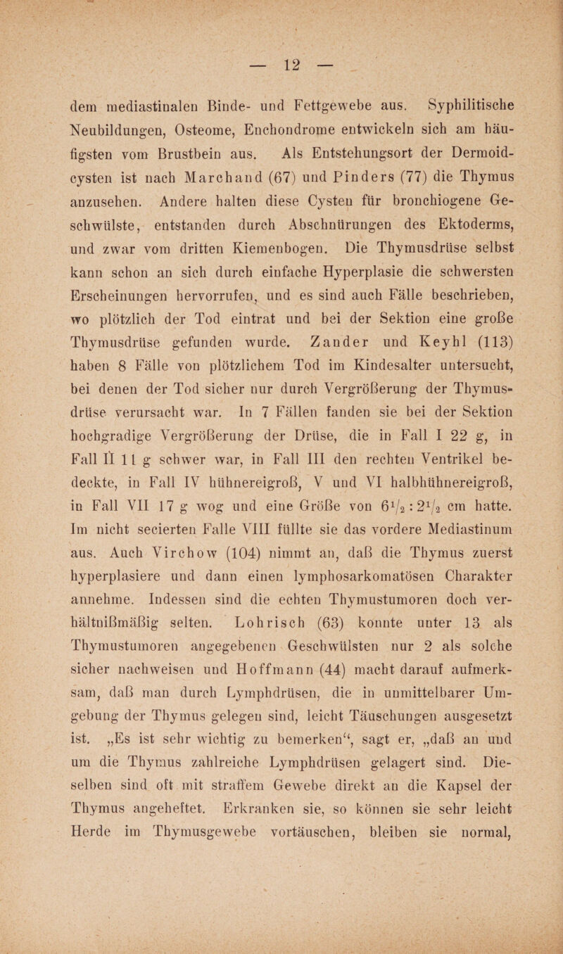 dem mediastinalen Binde- und Fettgewebe aus. Syphilitische Neubildungen, Osteome, Enchondrome entwickeln sich am häu¬ tigsten vom Brustbein aus. Als Entstehungsort der Dermoid¬ cysten ist nach Marchand (67) und Finders (77) die Thymus anzusehen. Andere halten diese Cysten für bronchiogene Ge¬ schwülste, entstanden durch Abschnürungen des Ektoderms, und zwar vom dritten Kiemenbogen. Die Thymusdrüse selbst kann schon an sich durch einfache Hyperplasie die schwersten Erscheinungen hervorrufen, und es sind auch Fälle beschrieben, wo plötzlich der Tod eintrat und bei der Sektion eine große Thymusdrüse gefunden wurde. Zander und Key hl (113) haben 8 Fälle von plötzlichem Tod im Kindesalter untersucht, bei denen der Tod sicher nur durch Vergrößerung der Thymus¬ drüse verursacht war. ln 7 Fällen fanden sie bei der Sektion hochgradige Vergrößerung der Drüse, die in Fall I 22 g, in Fall II 11g schwer war, in Fall III den rechten Ventrikel be¬ deckte, in Fall IV hühnereigroß, V und VI halbhühnereigroß, in Fall VII 17 g wog und eine Größe von cm hatte. Im nicht secierten Falle VIII füllte sie das vordere Mediastinum aus. Auch Virchow (104) nimmt an, daß die Thymus zuerst hyperplasiere und dann einen lymphosarkomatösen Charakter annehme. Indessen sind die echten Thymustumoren doch ver- hältnißmäßig selten. Loh risch (63) konnte unter 13 als Thymustumoren angegebenen Geschwülsten nur 2 als solche sicher nachweisen und Ho ff mann (44) macht darauf aufmerk¬ sam, daß man durch Lymphdrüsen, die in unmittelbarer Um¬ gebung der Thymus gelegen sind, leicht Täuschungen ausgesetzt ist. „Es ist sehr wichtig zu bemerken“, sagt er, „daß an und um die Thymus zahlreiche Lymphdrüsen gelagert sind. Die¬ selben sind oft mit straffem Gewebe direkt an die Kapsel der Thymus angeheftet. Erkranken sie, so können sie sehr leicht Herde im Thymusgewebe Vortäuschen, bleiben sie normal,