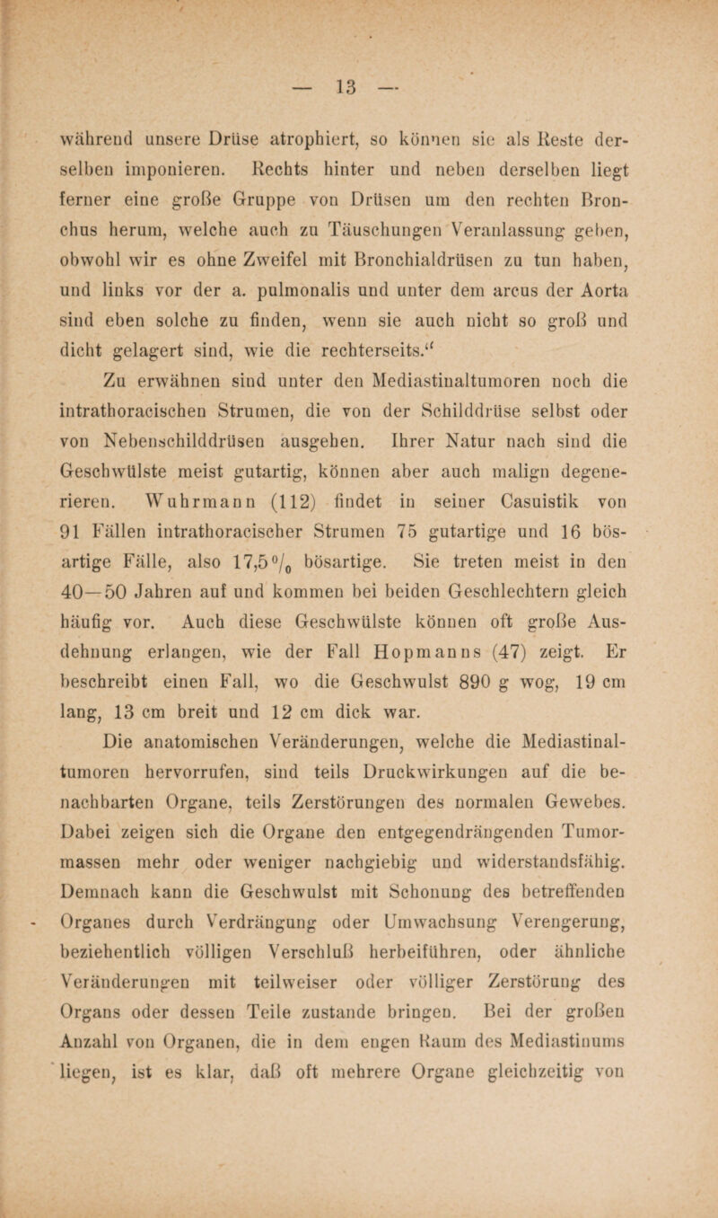 während unsere Drüse atrophiert, so können sie als Reste der¬ selben imponieren. Rechts hinter und neben derselben liegt ferner eine große Gruppe von Drüsen um den rechten Bron¬ chus herum, welche auch zu Täuschungen Veranlassung gehen, obwohl wir es ohne Zweifel mit Bronchialdrüsen zu tun haben, und links vor der a. pulmonalis und unter dem arcus der Aorta sind eben solche zu finden, wenn sie auch nicht so groß und dicht gelagert sind, wie die rechterseits.“ Zu erwähnen sind unter den Mediastiualtumoren noch die intrathoracischen Strumen, die von der Schilddrüse selbst oder von Nebenschilddrüsen ausgehen. Ihrer Natur nach sind die Geschwülste meist gutartig, können aber auch malign degene¬ rieren. Wuhrmann (112) findet in seiner Casuistik von 91 Fällen intrathoraciscber Strumen 75 gutartige und 16 bös¬ artige Fälle, also 17,5 °/0 bösartige. Sie treten meist in den 40—50 Jahren auf und kommen bei beiden Geschlechtern gleich häufig vor. Auch diese Geschwülste können oft große Aus¬ dehnung erlangen, wie der Fall Hopmanns (47) zeigt. Er beschreibt einen Fall, wo die Geschwulst 890 g wog, 19 cm lang, 13 cm breit und 12 cm dick war. Die anatomischen Veränderungen, welche die Mediastinal- tumoren hervorrufen, sind teils Druckwirkungen auf die be¬ nachbarten Organe, teils Zerstörungen des normalen Gewebes. Dabei zeigen sich die Organe den entgegendrängenden Tumor¬ massen mehr oder weniger nachgiebig und widerstandsfähig. Demnach kann die Geschwulst mit Schonung des betreffenden Organes durch Verdrängung oder Umwachsung Verengerung, beziehentlich völligen Verschluß herbeiführen, oder ähnliche Veränderungen mit teilweiser oder völliger Zerstörung des Organs oder dessen Teile zustande bringen. Bei der großen Anzahl von Organen, die in dem engen Kaum des Mediastinums liegen, ist es klar, daß oft mehrere Organe gleichzeitig von