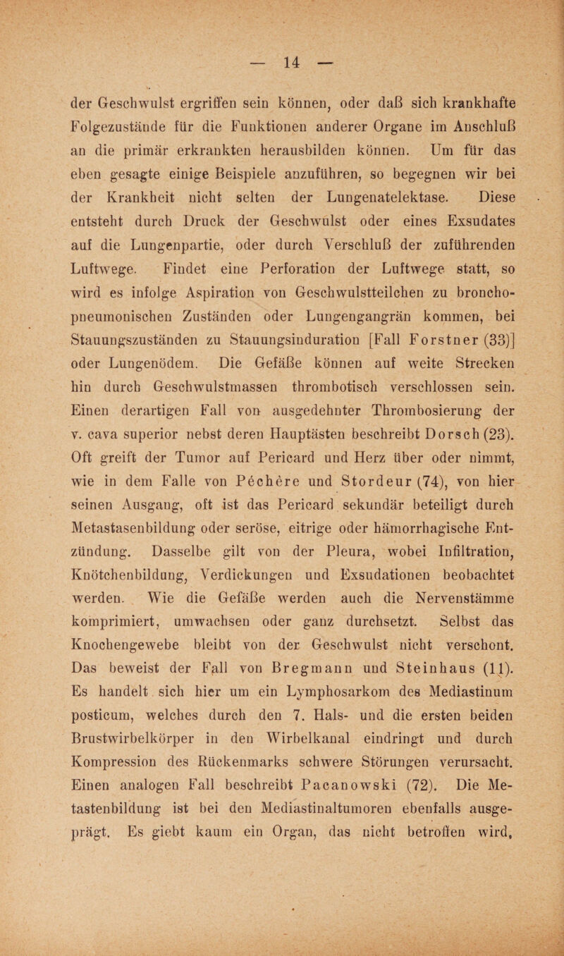 der Geschwulst ergriffen sein können, oder daß sich krankhafte Folgezustände für die Funktionen anderer Organe im Anschluß an die primär erkrankten herausbilden können. Um für das eben gesagte einige Beispiele anzuführen, so begegnen wir bei der Krankheit nicht selten der Lungenatelektase. Diese entsteht durch Druck der Geschwulst oder eines Exsudates auf die Lungenpartie, oder durch Verschluß der zuführenden Luftwege. Findet eine Perforation der Luftwege statt, so wird es infolge Aspiration von Geschwulstteilchen zu broncho- pneumonischen Zuständen oder Lungengangrän kommen, bei Stauungszuständen zu Stauungsinduration [Fall Forstner (33)] oder Lungenödem. Die Gefäße können auf weite Strecken hin durch Geschwulstmassen thrombotisch verschlossen sein. Einen derartigen Fall von ausgedehnter Thrombosierung der v. cava superior nebst deren Hauptästen beschreibt Dorsch (23). Oft greift der Tumor auf Pericard und Herz über oder nimmt, wie in dem Falle von Pechere und Stordeur (74), von hier seinen Ausgang, oft ist das Pericard sekundär beteiligt durch Metastasenbildung oder seröse, eitrige oder hämorrhagische Ent¬ zündung. Dasselbe gilt von der Pleura, wobei Infiltration, Knötchenbildung, Verdickungen und Exsudationen beobachtet werden. Wie die Gefäße werden auch die Nervenstämme komprimiert, umwachsen oder ganz durchsetzt. Selbst das Knochengewebe bleibt von der Geschwulst nicht verschont. Das beweist der Fall von Bregmann und Steinhaus (11). Es handelt sich hier um ein Lymphosarkom des Mediastinum posticum, welches durch den 7. Hals- und die ersten beiden Brustwirbelkörper in den Wirbelkanal eindringt und durch Kompression des Rückenmarks schwere Störungen verursacht. Einen analogen Fall beschreibt Pacanowski (72). Die Me- tastenbildung ist bei den Mediastinaltumoren ebenfalls ausge¬ prägt. Es giebt kaum ein Organ, das nicht betroffen wird,