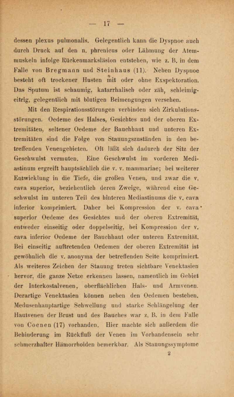 dessen plexus pulmonalis. Gelegentlich kann die Dyspnoe auch durch Druck auf den n. phrenicus oder Lähmung der Atem- muskeln infolge Rückenmarksläsion entstehen, wie z. B. in dem Falle von Bregmann und Steinhaus (11). Neben Dyspnoe besteht oft trockener Husten mit oder ohne Exspektoration. Das Sputum ist schaumig, katarrhalisch oder zäh, schleimig- eitrig, gelegentlich mit blutigen Beimengungen versehen. Mit den Respirationsstörungen verbinden sich Zirkulations¬ störungen. Oedeme des Halses, Gesichtes und der oberen Ex¬ tremitäten, seltener Oedeme der Bauchhaut und unteren Ex¬ tremitäten sind die Folge von Stauungszuständen in den be¬ treffenden Venengebieten. Oft läßt sich dadurch der Sitz der Geschwulst vermuten. Eine Geschwulst im vorderen Medi¬ astinum ergreift hauptsächlich die v. v. mammariae; bei weiterer Entwicklung in die Tiefe, die großen Venen, und zwar die v. cava superior, beziehentlich deren Zweige, während eine Ge¬ schwulst im unteren Teil des hinteren Mediastinums die v. cava inferior komprimiert. Daher bei Kompression der v. cava* superior Oedeme des Gesichtes und der oberen Extremität, entweder einseitig oder doppelseitig, bei Kompression der v. cava inferior Oedeme der Bauchhaut oder unteren Extremität. Bei einseitig auftretenden Oedemen der oberen Extremität ist gewöhnlich die v. anonyma der betreffenden Seite komprimiert. Als weiteres Zeichen der Stauung treten sichtbare Venektasien hervor, die ganze Netze erkennen lassen, namentlich im Gebiet der Interkostalvenen, oberflächlichen Hals- und Armvenen. Derartige Venektasien können neben den Oedemen bestehen. Medusenhauptartige Schwellung und starke Schlängelung der Hautvenen der Brust und des Bauches war z. B. in dem Falle von Coenen (17) vorhanden. Hier machte sich außerdem die Behinderung im Rückfluß der Venen im Vorhandensein sehr schmerzhafter Hämorrhoiden bemerkbar. Als Stauungssymptome 2