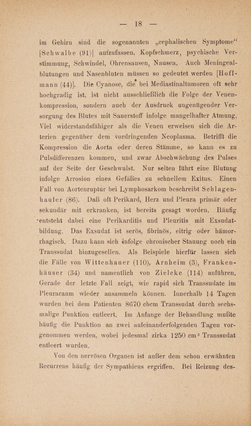 im Gehirn sind die sogenannten „cephalischen Symptome“ [Schwalbe (91)] aufzufassen, Kopfschmerz, psychische Ver¬ stimmung, Schwindel, Ohrensausen, Nausea. Auch Meningeal¬ blutungen und Nasenbluten müssen so gedeutet werden [Hoff¬ man n (44)]. Die Cyanose, die* bei Mediastinaltumoren oft sehr hochgradig ist, ist nicht ausschließlich die Folge der Venen¬ kompression, sondern auch der Ausdruck ungenügender Ver¬ sorgung des Blutes mit Sauerstoff infolge mangelhafter Atmung. Viel widerstandsfähiger als die Venen erweisen sich die Ar¬ terien gegenüber dem vordringenden Neoplasma. Betrifft die Kompression die Aorta oder deren Stämme, so kann es zu Pulsdifferenzen kommen, und zwar Abschwächung des Pulses auf der Seite der Geschwulst. Nur selten führt eine Blutung infolge Arrosion eines Gefäßes zu schnellem Exitus. Einen Fall von Aortenruptur bei Lymphosarkom beschreibt Sch lagen- haufer (86). Daß oft Perikard, Herz und Pleura primär oder sekundär mit erkranken, ist bereits gesagt worden. Häufig * entsteht dabei eine Perikarditis und Pleuritis mit Exsudat¬ bildung. Das Exsudat ist serös, fibrinös, eitrig oder hämor¬ rhagisch. Dazu kann sich infolge chronischer Stauung noch ein Transsudat hinzugesellen. Als Beispiele hierfür lassen sich die Fälle von Wittenhauer (110), Arnheim (3), Franken¬ häuser (34) und namentlich von Zielcke (114) anführen. Gerade der letzte Fall zeigt, wie rapid sich Transsudate im Pleuraraum wieder ansammeln können. Innerhalb 14 Tagen wurden bei dem Patienten 8670 cbcm Transsudat durch sechs¬ malige Punktion entleert. Im Anfänge der Behandlung mußte häufig die Punktion an zwei aufeinanderfolgenden Tagen vor¬ genommen werden, wobei jedesmal zirka 1250 cm3 Transsudat entleert wurden. Von den nervösen Organen ist außer dem schon erwähnten Recurrens häufig der Sympathicus ergriffen. Bei Reizung des-