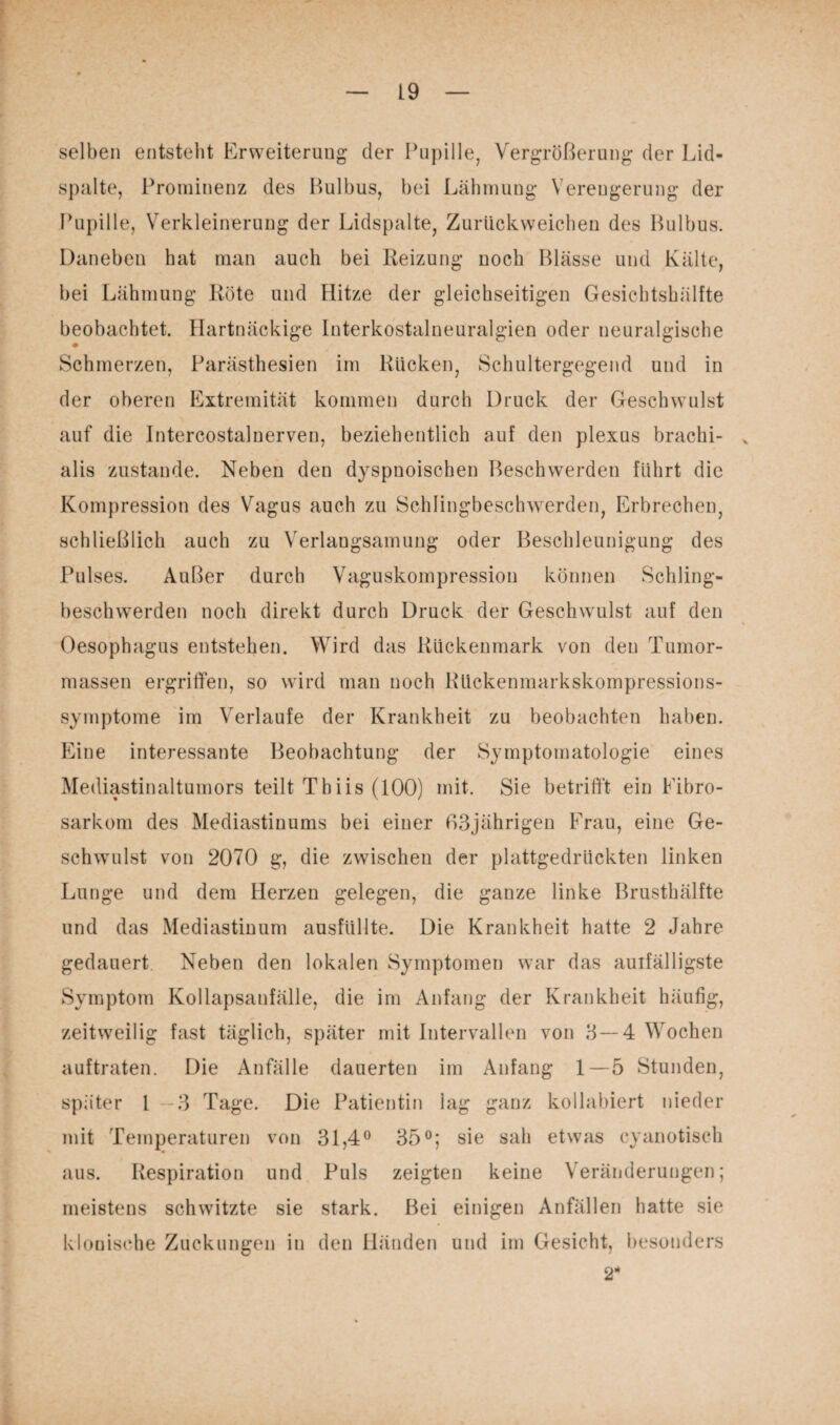 selben entsteht Erweiterung der Pupille, Vergrößerung der Lid¬ spalte, Prominenz des ßulbus, bei Lähmung Verengerung der Pupille, Verkleinerung der Lidspalte, Zurüekweichen des Bulbus. Daneben hat man auch bei Heizung noch Blässe und Kälte, bei Lähmung Röte und Hitze der gleichseitigen Gesichtshälfte beobachtet. Hartnäckige Interkostalneuralgien oder neuralgische Schmerzen, Parästhesien im Rücken, Schultergegend und in der oberen Extremität kommen durch Druck der Geschwulst auf die Intercostalnerven, beziehentlich auf den plexus brachi- v alis zustande. Neben den dyspnoischen Beschwerden führt die Kompression des Vagus auch zu Schlingbeschwerden, Erbrechen, schließlich auch zu Verlangsamung oder Beschleunigung des Pulses. Außer durch Vaguskompression können Schling¬ beschwerden noch direkt durch Druck der Geschwulst auf den % Oesophagus entstehen. Wird das Rückenmark von den Tumor¬ massen ergriffen, so wird man noch Rückenmarkskompressions¬ symptome im Verlaufe der Krankheit zu beobachten haben. Eine interessante Beobachtung der Symptomatologie eines Mediastinaltumors teilt Tbiis (100) mit. Sie betrifft ein Fibro- sarkom des Mediastinums bei einer 63jährigen Frau, eine Ge¬ schwulst von 2070 g, die zwischen der plattgedrückten linken Lunge und dem Herzen gelegen, die ganze linke Brusthälfte und das Mediastinum ausfüllte. Die Krankheit hatte 2 Jahre gedauert Neben den lokalen Symptomen war das aulfälligste Symptom Kollapsanfälle, die im Anfang der Krankheit häufig, zeitweilig fast täglich, später mit Intervallen von 3—4 Wochen auftraten. Die Anfälle dauerten im Anfang 1—5 Stunden, später 1 3 Tage. Die Patientin lag ganz kollabiert nieder mit Temperaturen von 31,4° 35°; sie sah etwas cyanotisch aus. Respiration und Puls zeigten keine Veränderungen; meistens schwitzte sie stark. Bei einigen Anfällen hatte sie klonische Zuckungen in den Händen und im Gesicht, besonders 2*
