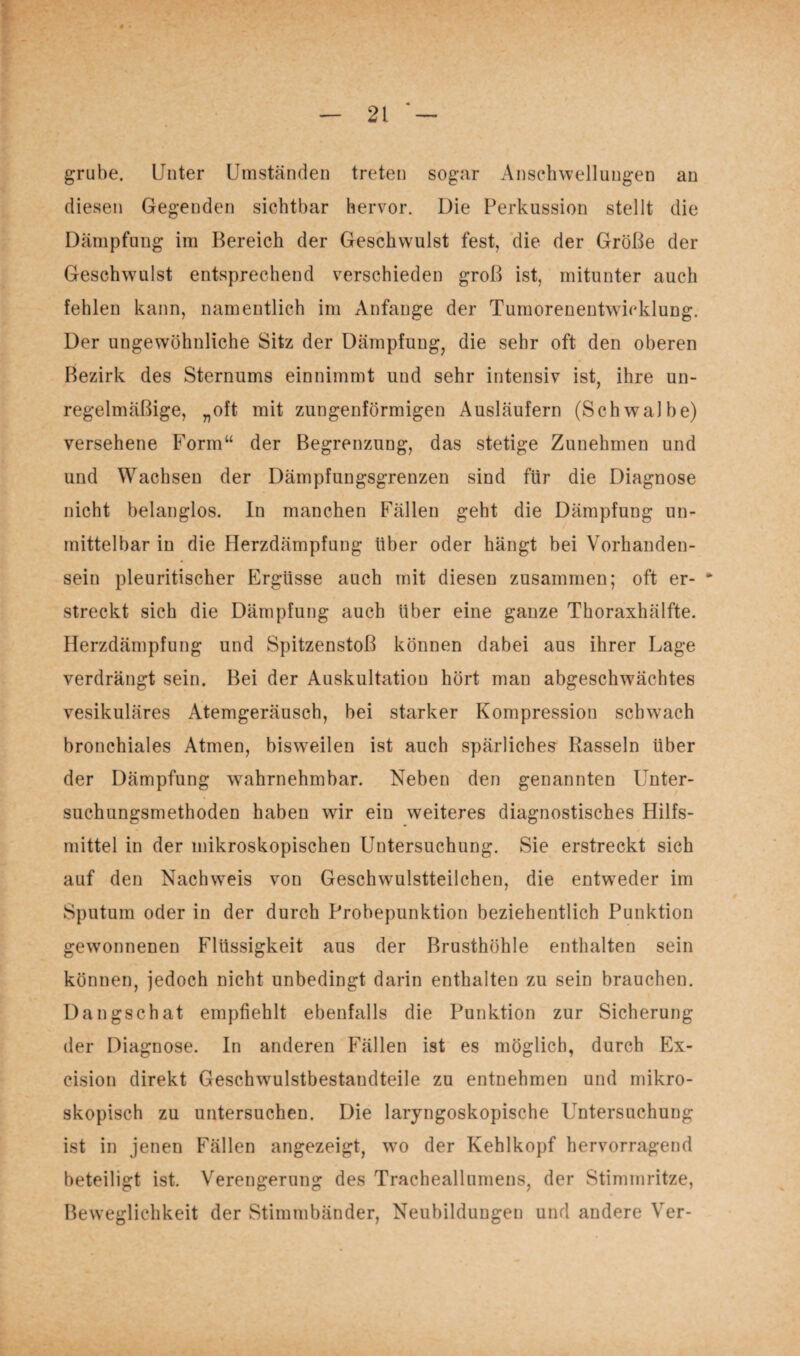 # • — 2t * — grübe. Unter Umständen treten sogar Anschwellungen an diesen Gegenden sichtbar hervor. Die Perkussion stellt die Dämpfung im Bereich der Geschwulst fest, die der Größe der Geschwmlst entsprechend verschieden groß ist, mitunter auch fehlen kann, namentlich im Anfänge der Tumorenentwicklung. Der ungewöhnliche Sitz der Dämpfung, die sehr oft den oberen Bezirk des Sternums einnimmt und sehr intensiv ist, ihre un¬ regelmäßige, „oft mit zungenförmigen Ausläufern (Schwalbe) versehene Form“ der Begrenzung, das stetige Zunehmen und und Wachsen der Dämpfungsgrenzen sind für die Diagnose nicht belanglos. In manchen Fällen geht die Dämpfung un¬ mittelbar in die Herzdämpfuug über oder hängt bei Vorhanden¬ sein pleuritischer Ergüsse auch mit diesen zusammen; oft er- * streckt sich die Dämpfung auch über eine ganze Thoraxhälfte. Herzdämpfung und Spitzenstoß können dabei aus ihrer Lage verdrängt sein. Bei der Auskultation hört man abgeschwrächtes vesikuläres Atemgeräusch, bei starker Kompression schwach bronchiales Atmen, bisweilen ist auch spärliches Rasseln Uber der Dämpfung wahrnehmbar. Neben den genannten Unter¬ suchungsmethoden haben w7ir ein weiteres diagnostisches Hilfs¬ mittel in der mikroskopischen Untersuchung. Sie erstreckt sich auf den Nachweis von Geschwulstteilchen, die entweder im Sputum oder in der durch Probepunktion beziehentlich Punktion gewonnenen Flüssigkeit aus der Brusthöhle enthalten sein können, jedoch nicht unbedingt darin enthalten zu sein brauchen. Dangschat empfiehlt ebenfalls die Punktion zur Sicherung der Diagnose. In anderen Fällen ist es möglich, durch Ex- cision direkt Geschwulstbestandteile zu entnehmen und mikro¬ skopisch zu untersuchen. Die laryngoskopische Untersuchung ist in jenen Fällen angezeigt, wto der Kehlkopf hervorragend beteiligt ist. Verengerung des Tracheallumens, der Stimmritze, Beweglichkeit der Stimmbänder, Neubildungen und andere Ver-