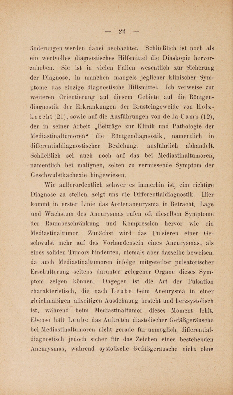 anderungen werden dabei beobachtet. Schließlich ist noch als ein wertvolles diagnostisches Hilfsmittel die Diaskopie hervor- znheben. Sie ist in vielen Fällen wesentlich zur Sicherung* der Diagnose, in manchen mangels jeglicher klinischer Sym¬ ptome das einzige diagnostische Hilfsmittel. Ich verweise zur weiteren Orientierung auf diesem Gebiete auf die Röntgen¬ diagnostik der Erkrankungen der Brusteingeweide von Holz¬ knecht (21), sowie auf die Ausführungen von de la Camp (12), der in seiner Arbeit „Beiträge zur Klinik und Pathologie der Mediastinaltumoren“ die Röntgendiagnostik, namentlich in differentialdiagnostischer Beziehung, ausführlich abhandelt. Schließlich sei auch noch auf das bei Mediastinaltumoren, namentlich bei malignen, selten zu vermissende Symptom der Geschwulstkachexie hingewiesen. Wie außerordentlich schwer es immerhin ist, eine richtige Diagnose zu stellen, zeigt uns die Differentialdiagnostik. Hier kommt in erster Linie das Aortenaneurysma in Betracht. Lage und Wachstum des Aneurysmas rufen oft dieselben Symptome der Raumbeschränkung und Kompression hervor wie ein Mediastinaltumor. Zunächst wird das Pulsieren einer Ge¬ schwulst mehr auf das Vorhandensein eines Aneurysmas, als eines soliden Tumors hindeuten, niemals aber dasselbe beweisen, da auch Mediastinaltumoren infolge mitgeteilter pulsatorischer Erschütterung seitens darunter gelegener Organe dieses Sym¬ ptom zeigen können. Dagegen ist die Art der Pulsation charakteristisch, die nach Leube beim Aneurysma in einer gleichmäßigen allseitigen Ausdehnung besteht und herzsystolisch ist, während beim Mediastinaltumor dieses Moment fehlt. Ebenso hält Leube das Auftreten diastolischer Gefäßgeräusche bei Mediastinaltumoren nicht gerade für unmöglich, differential¬ diagnostisch jedoch sicher für das Zeichen eines bestehenden Aneurysmas, während systolische Gefäßgeräusche nicht ohne