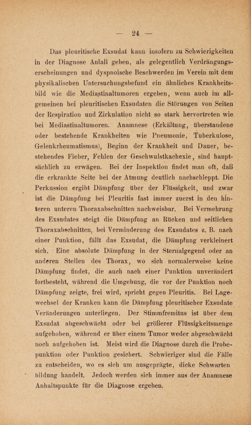 Das pleuritische Exsudat kann insofern zu Schwierigkeiten in der Diagnose Anlaß geben, als gelegentlich Verdrängungs¬ erscheinungen und dyspnoische Beschwerden im Verein mit dem physikalischen Untersuchungsbefund ein ähnliches Krankheits¬ bild wie die Mediastinaltumoren ergeben, wenn auch im all¬ gemeinen bei pleuritischen Exsudaten die Störungen von Seiten der Respiration und Zirkulation nicht so stark hervortreten wie bei Mediastinaltumoren. Anamnese (Erkältung, überstandene oder bestehende Krankheiten wie Pneumonie, Tuberkulose, Gelenkrheumatismus), Beginn der Krankheit und Dauer, be¬ stehendes Fieber, Fehlen der Geschwulstkachexie, sind haupt¬ sächlich zu erwägen. Bei der Inspektion findet man oft, daß die erkrankte Seite bei der Atmung deutlich nachschleppt. Die Perkussion ergibt Dämpfung über der Flüssigkeit, und zwar ist die Dämpfung bei Pleuritis fast immer zuerst in den hin¬ teren unteren Thoraxabschnitten nachweisbar. Bei Vermehrung des Exsudates steigt die Dämpfung an Rücken und seitlichen Thoraxabschnitten, bei Verminderung des Exsudates z. B. nach einer Punktion, fällt das Exsudat, die Dämpfung verkleinert sich. Eine absolute Dämpfung in der Sternalgegend oder an anderen Stellen des Thorax, wo sich normalerweise keine Dämpfung findet, die auch nach einer Punktion unverändert fortbesteht, während die Umgebung, die vor der Punktion noch Dämpfung zeigte, frei wird, spricht gegen Pleuritis. Bei Lage¬ wechsel der Kranken kann die Dämpfung pleuritischer Exsudate Veränderungen unterliegen. Der Stimmfremitus ist über dem Exsudat abgeschwächt oder bei größerer Flüssigkeitsmenge aufgehoben, während er über einem Tumor weder abgeschwächt noch aufgehoben ist. Meist wird die Diagnose durch die Probe¬ punktion oder Punktion gesichert. Schwieriger sind die Fälle zu entscheiden, wo es sich um ausgeprägte, dicke Schwarten bildung handelt. Jedoch werden sich immer aus der Anamnese Anhaltspunkte für die Diagnose ergeben.