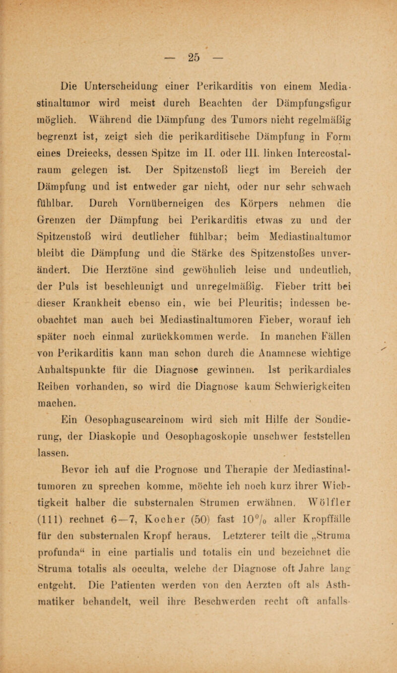 Die Unterscheidung einer Perikarditis von einem Media¬ stinaltumor wird meist durch Beachten der Dämpfungsfigur möglich. Während die Dämpfung des Tumors nicht regelmäßig begrenzt ist, zeigt sich die perikarditische Dämpfung in Form eines Dreiecks, dessen Spitze im 11. oder 111. linken Intercostal- raum gelegen ist. Der Spitzenstoß liegt im Bereich der Dämpfung und ist entweder gar nicht, oder nur sehr schwach fühlbar. Durch Vornüberneigen des Körpers nehmen die Grenzen der Dämpfung bei Perikarditis etwas zu und der Spitzenstoß wird deutlicher fühlbar; beim Mediastinaltumor bleibt die Dämpfung und die Stärke des Spitzenstoßes unver¬ ändert. Die Herztöne sind gewöhnlich leise und undeutlich, der Puls ist beschleunigt und unregelmäßig. Fieber tritt bei dieser Krankheit ebenso ein, wie bei Pleuritis; indessen be¬ obachtet man auch bei Mediastinaltumoren Fieber, worauf ich später noch einmal zurückkommen werde. In manchen Fällen von Perikarditis kann man schon durch die Anamnese wichtige Anhaltspunkte für die Diagnose gewinnen. Ist perikardiales Reiben vorhanden, so wird die Diagnose kaum Schwierigkeiten machen. Ein Oesophaguscarcinom wird sich mit Hilfe der Sondie¬ rung, der Diaskopie und Oesophagoskopie unschwer feststellen lassen. Bevor ich auf die Prognose und Therapie der Mediastinal¬ tumoren zu sprechen komme, möchte ich noch kurz ihrer Wich¬ tigkeit halber die substernalen Strumen erwähnen. Wölfl er (111) rechnet 6 — 7, Kocher (50) fast 10°/o aller Kropffälle für den substernalen Kropf heraus. Letzterer teilt die „Struma profunda“ in eine partialis und totalis ein und bezeichnet die Struma totalis als occulta, welche der Diagnose oft Jahre hing entgeht. Die Patienten werden von den Aerzten oft als Asth¬ matiker behandelt, weil ihre Beschwerden recht oft anfalls-