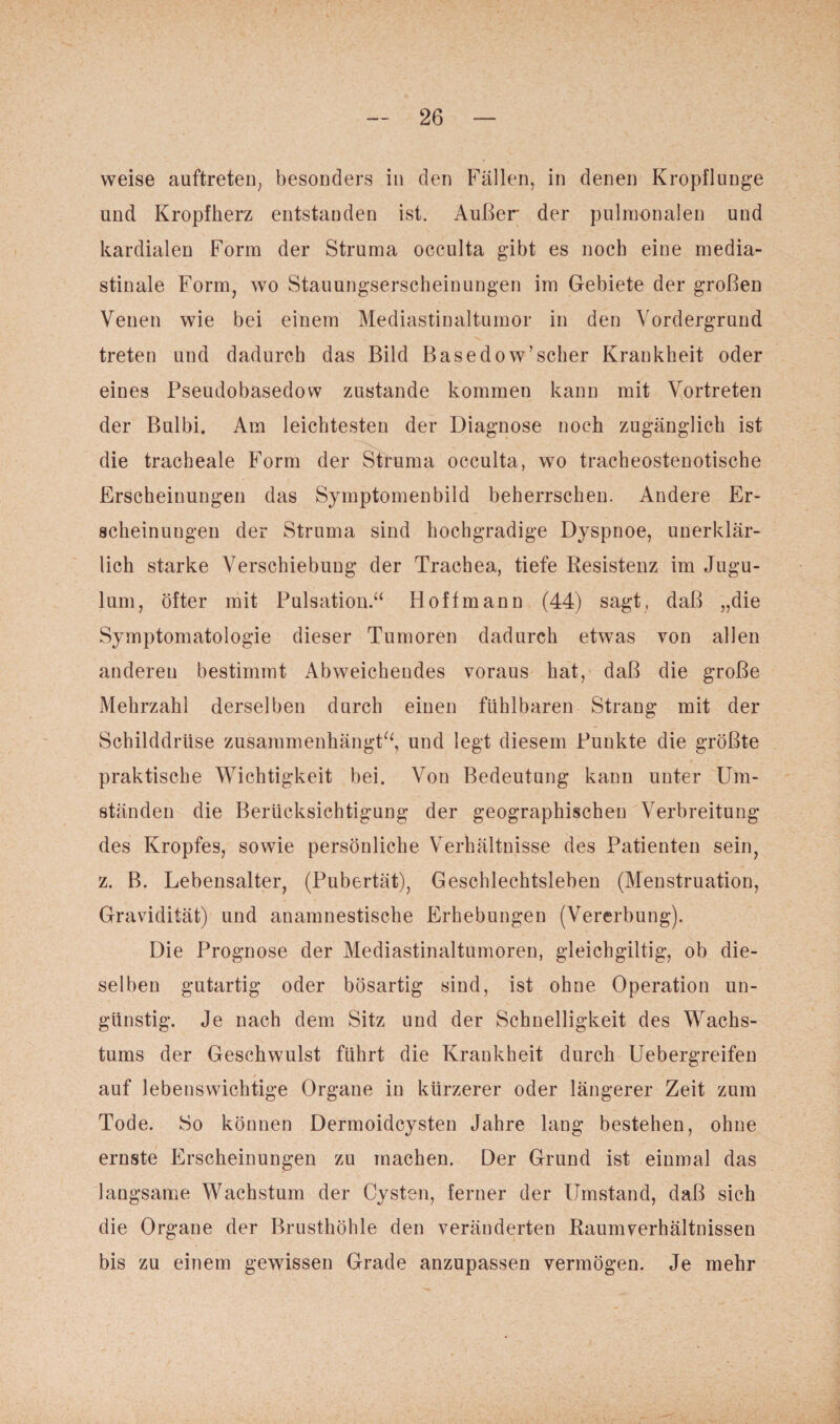 weise auftreten, besonders in den Fällen, in denen Kropflunge und Kropfherz entstanden ist. Außer der pulmonalen und kardialen Form der Struma occulta gibt es noch eine media- stinale Form, wo Stauungserscheinungen im Gebiete der großen Venen wie bei einem Mediastinaltumor in den Vordergrund treten und dadurch das Bild Basedow’scher Krankheit oder eines Pseudobasedow zustande kommen kann mit Vortreten der Bulbi. Am leichtesten der Diagnose noch zugänglich ist die tracheale Form der Struma occulta, wo tracheostenotische Erscheinungen das Symptomenbild beherrschen. Andere Er¬ scheinungen der Struma sind hochgradige Dyspnoe, unerklär¬ lich starke Verschiebung der Trachea, tiefe Resistenz im Jugu- lum, öfter mit Pulsation.“ Hoff mann (44) sagt, daß „die Symptomatologie dieser Tumoren dadurch etwas von allen anderen bestimmt Abweichendes voraus hat, daß die große Mehrzahl derselben durch einen fühlbaren Strang mit der Schilddrüse zusammenhängt“, und legt diesem Punkte die größte praktische Wichtigkeit bei. Von Bedeutung kann unter Um¬ ständen die Berücksichtigung der geographischen Verbreitung des Kropfes, sowie persönliche Verhältnisse des Patienten sein, z. B. Lebensalter, (Pubertät), Geschlechtsleben (Menstruation, Gravidität) und anamnestische Erhebungen (Vererbung). Die Prognose der Mediastinaltumoren, gleichgültig, ob die¬ selben gutartig oder bösartig sind, ist ohne Operation un¬ günstig. Je nach dem Sitz und der Schnelligkeit des Wachs¬ tums der Geschwulst führt die Krankheit durch Uebergreifen auf lebenswichtige Organe in kürzerer oder längerer Zeit zum Tode. So können Dermoidcysten Jahre lang bestehen, ohne ernste Erscheinungen zu machen. Der Grund ist einmal das langsame Wachstum der Cysten, ferner der Umstand, daß sich die Organe der Brusthöhle den veränderten Raumverhältnissen bis zu einem gewissen Grade anzupassen vermögen. Je mehr