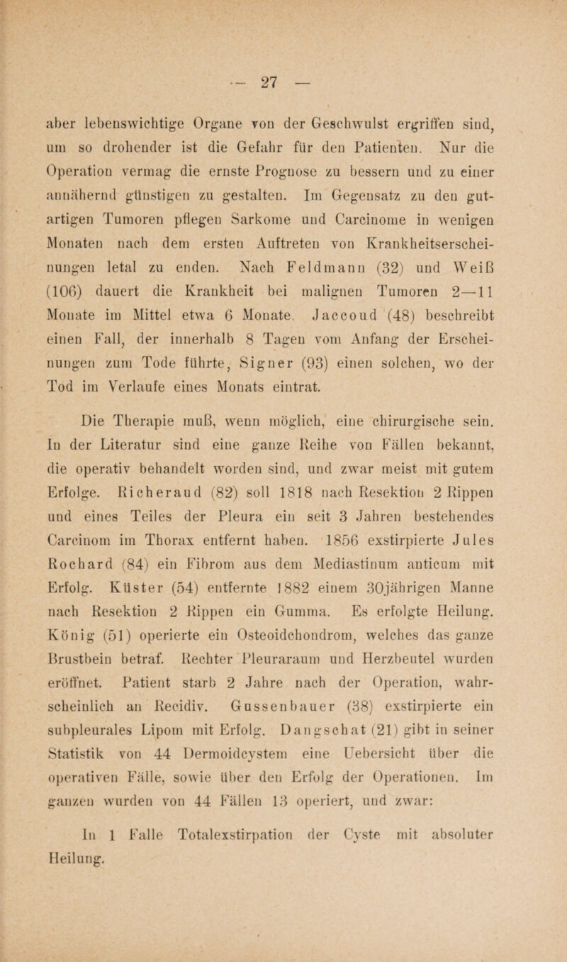 aber lebenswichtige Organe von der Geschwulst ergriffen sind, um so drohender ist die Gefahr für den Patienten. Nur die Operation vermag die ernste Prognose zu bessern und zu einer annähernd günstigen zu gestalten. Im Gegensatz zu den gut¬ artigen Tumoren pflegen Sarkome und Carcinome in wenigen Monaten nach dem ersten Auftreten von Krankheitserschei¬ nungen letal zu enden. Nach Feldmann (32) und Weiß (10G) dauert die Krankheit bei malignen Tumoren 2—11 Monate im Mittel etwa 6 Monate, Jaccoud (48) beschreibt einen Fall, der innerhalb 8 Tagen vom Anfang der Erschei¬ nungen zum Tode führte, Sign er (93) einen solchen, wo der Tod im Verlaufe eines Monats eintrat. Die Therapie muß, wenn möglich, eine chirurgische sein. In der Literatur sind eine ganze Reihe von Fällen bekannt, die operativ behandelt worden sind, und zwar meist mit gutem Erfolge. Richeraud (82) soll 1818 nach Resektion 2 Rippen und eines Teiles der Pleura ein seit 3 Jahren bestehendes Carcinom im Thorax entfernt haben. 1856 exstirpierte Jules Rochard (84) ein Fibrom aus dem Mediastinum anticum mit Erfolg. Küster (54) entfernte 1882 einem 30jährigen Manne nach Resektion 2 Rippen ein Gumma. Es erfolgte Heilung. König (51) operierte ein Osteoidchondrom, welches das ganze Brustbein betraf. Rechter Pleuraraum und Herzbeutel wurden eröffnet. Patient starb 2 Jahre nach der Operation, wahr¬ scheinlich an Recidiv. Gussenbauer (38) exstirpierte ein subpleurales Lipom mit Erfolg. Dangschat (21) gibt in seiner Statistik von 44 Dermoidcystem eine Uebersicht über die operativen Fälle, sowie über den Erfolg der Operationen. Im ganzen wurden von 44 Fällen 13 operiert, und zwar: In 1 Falle Totalexstirpation der Cyste mit absoluter Heilung.
