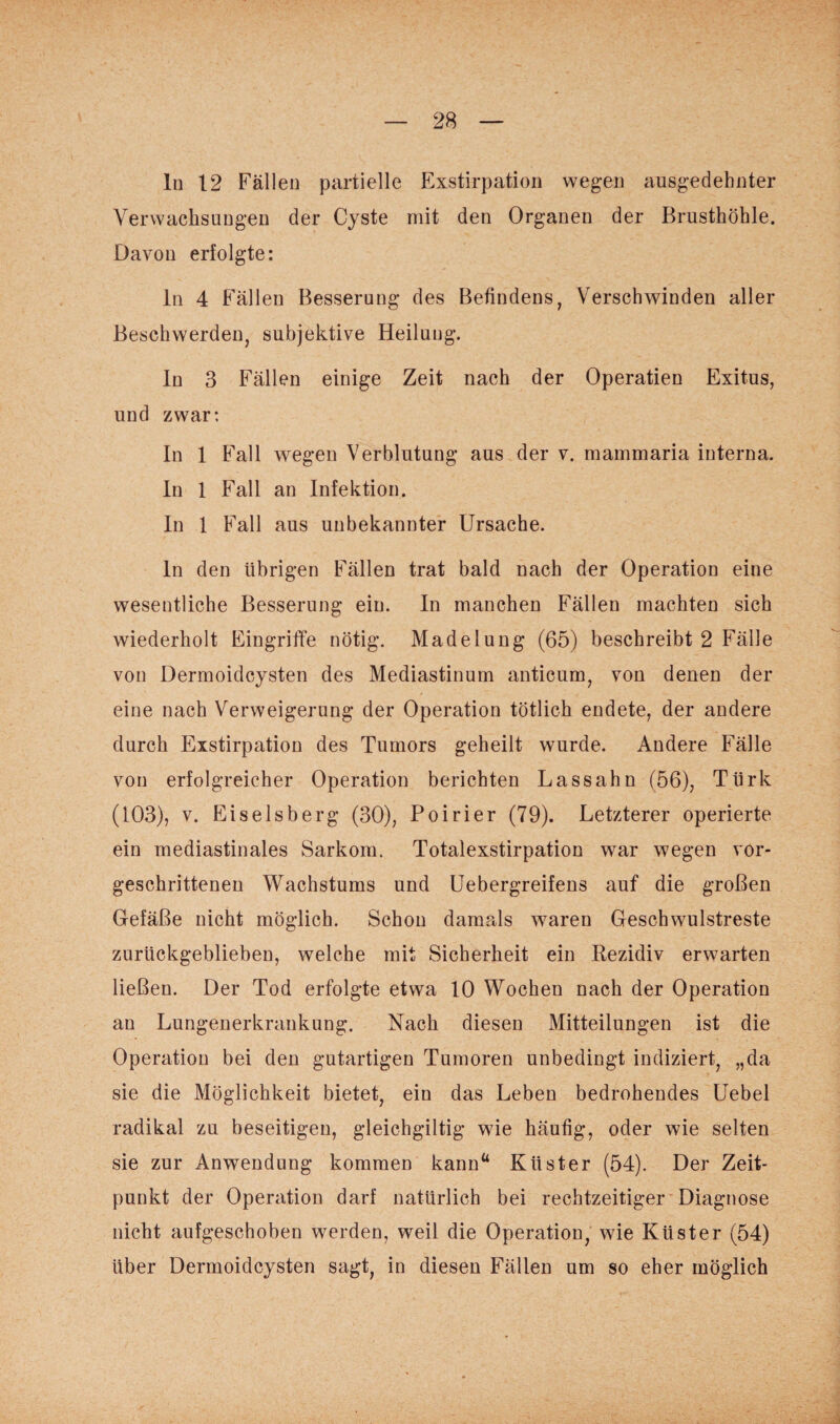 ln 12 Fällen partielle Exstirpation wegen ausgedehnter Verwachsungen der Cyste mit den Organen der Brusthöhle. Davon erfolgte: ln 4 Fällen Besserung des Befindens, Verschwinden aller Beschwerden, subjektive Heilung. In 3 Fällen einige Zeit nach der Operatien Exitus, und zwar: In 1 Fall wegen Verblutung aus der v. mammaria interna. In 1 Fall an Infektion. In 1 Fall aus unbekannter Ursache. ln den übrigen Fällen trat bald nach der Operation eine wesentliche Besserung ein. In manchen Fällen machten sich wiederholt Eingriffe nötig. Madelung (65) beschreibt 2 Fälle von Dermoidcysten des Mediastinum anticum, von denen der eine nach Verweigerung der Operation tötlich endete, der andere durch Exstirpation des Tumors geheilt wurde. Andere Fälle von erfolgreicher Operation berichten Lass ahn (56), Türk (103), v. Eiseisberg (30), Poirier (79). Letzterer operierte ein mediastinales Sarkom. Totalexstirpation war wegen vor¬ geschrittenen Wachstums und Uebergreifens auf die großen Gefäße nicht möglich. Schon damals waren Geschwulstreste zurückgeblieben, welche mit Sicherheit ein Rezidiv erwarten ließen. Der Tod erfolgte etwa 10 Wochen nach der Operation an Lungenerkrankung. Nach diesen Mitteilungen ist die Operation bei den gutartigen Tumoren unbedingt indiziert, „da sie die Möglichkeit bietet, ein das Leben bedrohendes Uebel radikal zu beseitigen, gleichgültig wie häutig, oder wie selten sie zur Anwendung kommen kann“ Küster (54). Der Zeit¬ punkt der Operation darf natürlich bei rechtzeitiger Diagnose nicht aufgeschoben werden, weil die Operation, wie Küster (54) über Dermoidcysten sagt, in diesen Fällen um so eher möglich