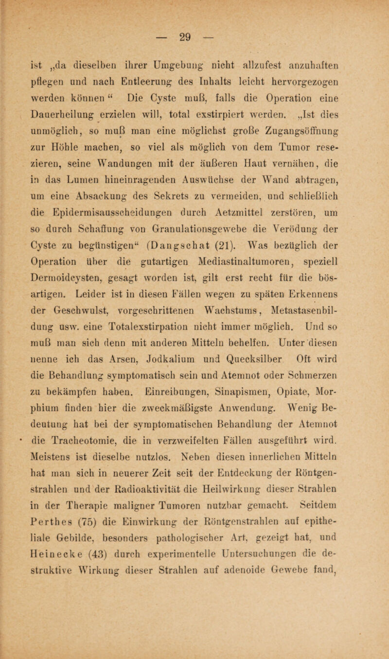ist „da dieselben ihrer Umgebung nicht allzufest anzuhaften pflegen und nach Entleerung des Inhalts leicht hervorgezogen werden können “ Die Cyste muß, falls die Operation eine Dauerheilung erzielen will, total exstirpiert werden. „Ist dies unmöglich, so muß man eine möglichst große Zugangsöffnung zur Höhle machen, so viel als möglich von dem Tumor rese¬ zieren, seine Wandungen mit der äußeren Haut vernähen, die in das Lumen hineinragenden Auswüchse der Wand abtragen, um eine Absackung des Sekrets zu vermeiden, und schließlich die Epidermisausscheidungen durch Aetzmittel zerstören, um so durch Schaffung von Granulationsgewebe die Verödung der Cyste zu begünstigen“ (Dangschat (21). Was bezüglich der Operation Uber die gutartigen Mediastinaltumoren, speziell Dermoidcysten, gesagt worden ist, gilt erst recht für die bös¬ artigen. Leider ist in diesen Fällen wegen zu späten Erkennens der Geschwulst, vorgeschrittenen Wachstums, Metastasenbil¬ dung usw. eine Totalexstirpation nicht immer möglich. Und so muß man sich denn mit anderen Mitteln behelfen. Unter diesen nenne ich das Arsen, Jodkalium und Quecksilber Oft wird die Behandlung symptomatisch sein und Atemnot oder Schmerzen zu bekämpfen haben. Einreibungen, Sinapismen, Opiate, Mor¬ phium finden hier die zweckmäßigste Anwendung. Wenig Be¬ deutung hat bei der symptomatischen Behandlung der Atemnot * die Tracheotomie, die in verzweifelten Fällen ausgeführt wird. Meistens ist dieselbe nutzlos. Neben diesen innerlichen Mitteln hat man sich in neuerer Zeit seit der Entdeckung der Röntgen¬ strahlen und der Radioaktivität die Heilwirkung dieser Strahlen in der Therapie maligner Tumoren nutzbar gemacht. Seitdem Perthes (75) die Einwirkung der Röntgenstrahlen auf epithe¬ liale Gebilde, besonders pathologischer Art, gezeigt hat, und Hein ecke (43) durch experimentelle Untersuchungen die de¬ struktive Wirkung dieser Strahlen auf adenoide Gewebe fand,