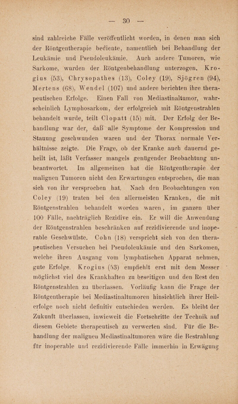 sind zahlreiche Fälle veröffentlicht worden, in denen man sich der Röntgentherapie bediente, namentlich bei Behandlung der Leukämie und Pseudoleukämie. Auch andere Tumoren, wie Sarkome, wurden der Röntgenbehandlung unterzogen. Kro- gius (53), Chrysopathes (13), Coley (19), Sjögren (94), Mertens (68), Wendel (107) und andere berichten ihre thera¬ peutischen Erfolge. Einen Fall von Mediastinaltumor, wahr¬ scheinlich Lymphosarkom, der erfolgreich mit Röutgenstrahlen behandelt wurde, teilt Clopatt (15) mit. Der Erfolg der Be¬ handlung war der, daß alle Symptome der Kompression und Stauung geschwunden waren und der Thorax normale Ver¬ hältnisse zeigte. Die Frage, ob der Kranke auch dauernd ge¬ heilt ist, läßt Verfasser mangels genügender Beobachtung un¬ beantwortet. Im allgemeinen hat die Röntgentherapie der malignen Tumoren nicht den Erwartungen entsprochen, die man sich von ihr versprochen hat. Nach den Beobachtungen von Coley (19) traten bei den allermeisten Kranken, die mit Röntgenstrahlen behandelt worden waren, im ganzen Uber 100 Fälle, nachträglich Rezidive ein. Er will die Anwendung der Röntgenstrahlen beschränken auf rezidivierende und inope¬ rable Geschwülste. Cohn (18) verspricht sich von den thera¬ peutischen Versuchen bei Pseudoleukämie und den Sarkomen, welche ihren Ausgang vom lymphatischen Apparat nehmen, gute Erfolge. Krogius (53) empfiehlt erst mit dem Messer möglichst viel des Krankhaften zu beseitigen und den Rest den Röntgenstrahlen zu überlassen. Vorläufig kann die Frage der Röntgentherapie bei Mediastinaltumoren hinsichtlich ihrer Heil¬ erfolge noch nicht definitiv entschieden werden. Es bleibt der Zukunft überlassen, inwieweit die Fortschritte der Technik auf diesem Gebiete therapeutisch zu verwerten sind. Für die Be¬ handlung der malignen Mediastinaltumoren wäre die Bestrahlung fiir inoperable und rezidivierende Fälle immerhin in Erwägung I