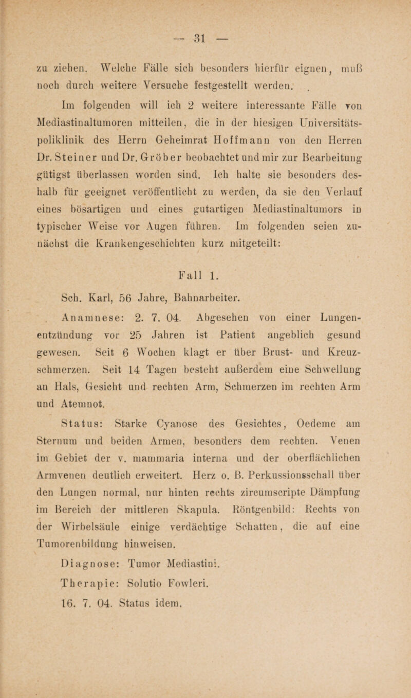 zu ziehen. Welche Fälle sich besonders hierfür eignen, noch durch weitere Versuche festgestellt werden. muß Im folgenden will ich 2 weitere interessante Fälle von Mediastinaltumoren mitteilen, die in der hiesigen Universitäts¬ poliklinik des Herrn Geheimrat Hoff mann von den Herren Dr.Steiner und Dr. Gröber beobachtet und mir zur Bearbeitung gütigst überlassen worden sind. Ich halte sie besonders des¬ halb für geeignet veröffentlicht zu werden, da sie den Verlauf eines bösartigen und eines gutartigen Mediastinaltumors in typischer Weise vor Augen führen. Im folgenden seien zu¬ nächst die Krankengeschichten kurz mitgeteilt: Fall 1. Sch. Karl, 56 Jahre, Bahnarbeiter. Anamnese: 2. 7. 04. Abgesehen von einer Lungen¬ entzündung vor 25 Jahren ist Patient angeblich gesund gewiesen. Seit 6 Wochen klagt er über Brust- und Kreuz¬ schmerzen. Seit 14 Tagen besteht außerdem eine Schwelluug an Hals, Gesicht und rechten Arm, Schmerzen im rechten Arm und Atemnot. Status: Starke Cyanose des Gesichtes, Oedeme am Sternum und beiden Armen, besonders dem rechten. Venen im Gebiet der v. mammaria interna und der oberflächlichen Armvenen deutlich erweitert. Herz o. B. Perkussionsschall über den Lungen normal, nur hinten rechts zircumscripte Dämpfung im Bereich der mittleren Skapula. Röntgenbild: Rechts von der Wirbelsäule einige verdächtige Schatten, die auf eine Tumorenbildung hin weisen. Diagnose: Tumor Mediastini. Therapie: Solutio Fowleri. 16. 7. 04. Status idem.