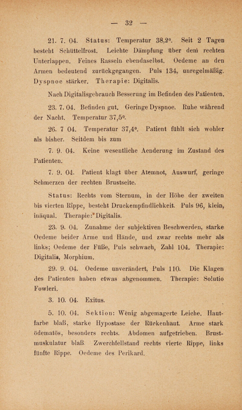 21. 7. 04. Status: Temperatur 38,2°. Seit 2 Tagen besteht Schüttelfrost. Leichte Dämpfung über dem rechten Unterlappen. Feines Rasseln ebendaselbst. Oedeme an den Armen bedeutend zurückgegangen. Puls 134, unregelmäßig. Dyspnoe stärker. Therapie: Digitalis. * Nach Digitalisgebrauch Besserung im Befinden des Patienten. 23. 7. 04. Befinden gut. Geringe Dyspnoe. Ruhe während der Nacht. Temperatur 37,5°. 26. 7 04. Temperatur 37,4°. Patient fühlt sich wohier als bisher. Seitdem bis zum 7. 9. 04. Keine wesentliche Aenderung im Zustand des Patienten. 7. 9. 04. Patient klagt Uber Atemnot, Auswurf, geringe Schmerzen der rechten Brustseite. Status: Rechts vom Sternum, in der Höhe der zweiten bis vierten Rippe, besteht Druckempfindlichkeit. Puls 96, klein, inäqual. Therapie:® Digitalis. 23. 9. 04. Zunahme der subjektiven Beschwerden, starke Oedeme beider Arme und Hände, und zwar rechts mehr als links; Oedeme der Füße, Puls schwach, Zahl 104. Therapie: Digitalis, Morphium. 29. 9. 04. Oedeme unverändert, Puls 110. Die Klagen des Patienten haben etwas abgenommen. Therapie: Solutio Fowleri. 3. 10. 04. Exitus. 5. 10. 04. Sektion: Wenig abgemagerte Leiche. Haut¬ farbe blaß, starke Hypostase der Rückenhaut. Arme stark ödematös, besonders rechts. Abdomen aufgetrieben. Brust¬ muskulatur blaß. Zwerchfellstand rechts vierte Rippe, links fünfte Rippe. Oedeme des Perikard.