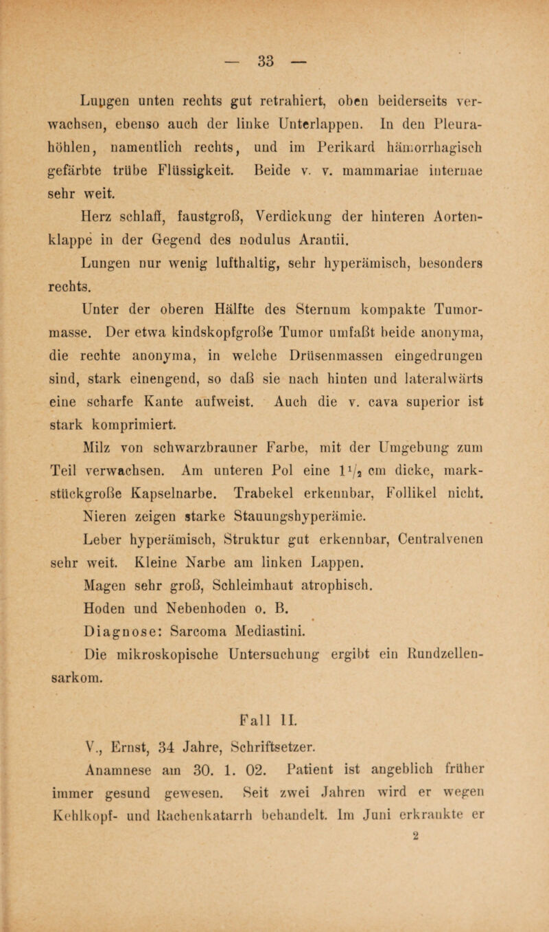 Lupgen unten rechts gut retrahiert, oben beiderseits ver¬ wachsen, ebenso auch der linke Unterlappen. In den Pleura¬ höhlen, namentlich rechts, und im Perikard hämorrhagisch gefärbte trübe Flüssigkeit. Beide v. v. mammariae iuternae sehr weit. Herz schlaf!, faustgroß, Verdickung der hinteren Aorten¬ klappe in der Gegend des nodulus Arantii. Lungen nur wenig lufthaltig, sehr hyperämisch, besonders rechts. Unter der oberen Hälfte des Sternum kompakte Tumor¬ masse. Der etwa kindskopfgroße Tumor umfaßt beide anonyma, die rechte anonyma, in welche Drüsenmassen eingedrungen sind, stark einengend, so daß sie nach hiuten und lateralwärts eine scharfe Kante aufweist. Auch die v. cava superior ist stark komprimiert. Milz von schwarzbrauner Farbe, mit der Umgebung zum Teil verwachsen. Am unteren Pol eine 11/’a cm dicke, mark¬ stückgroße Kapselnarbe. Trabekel erkennbar, Follikel nicht. Nieren zeigen starke Stauungshyperämie. Leber hyperämisch, Struktur gut erkennbar, Centralvenen sehr weit. Kleine Narbe am linken Lappen. Magen sehr groß, Schleimhaut atrophisch. Hoden und Nebenhoden o. B. Diagnose: Sarcoma Mediastini. Die mikroskopische Untersuchung ergibt ein Rundzellen¬ sarkom. Fall II. V., Ernst, 34 Jahre, Schriftsetzer. Anamnese am 30. 1. 02. Patient ist angeblich früher immer gesund gewesen. Seit zwei Jahren wird er wegen Kohlkopf- und Rachenkatarrh behandelt. Im Juni erkrankte er 2
