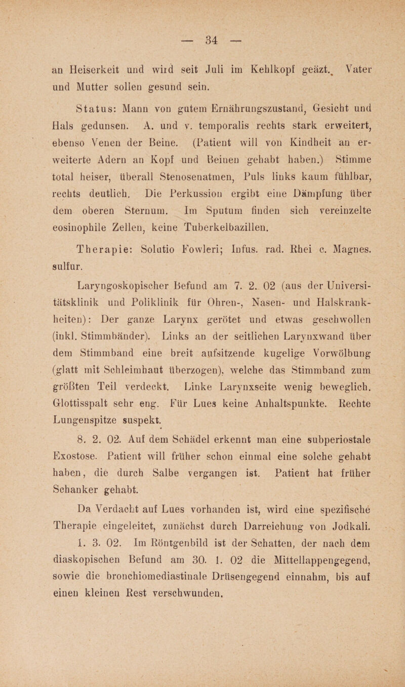 an Heiserkeit und wird seit Juli im Kehlkopf geäzt.t Vater und Mutter sollen gesund sein. Status: Mann von gutem Ernährungszustand, Gesicht und Hals gedunsen. A. und v. temporalis rechts stark erweitert, ebenso Venen der Beine. (Patient will von Kindheit an er¬ weiterte Adern an Kopf und Beineu gehabt haben.) Stimme total heiser, überall Stenosenatmen, Puls links kaum fühlbar, rechts deutlich. Die Perkussion ergibt eine Dämpfung über dem oberen Sternum. Im Sputum finden sich vereinzelte eosinophile Zellen, keine Tuberkeibazillen. Therapie: Solutio Fowleri; Infus, rad. Rhei c. Magnes. sulfur. Laryngoskopischer Befund am 7. 2. 02 (aus der Universi¬ tätsklinik und Poliklinik für Ohren-, Nasen- und Halskrank¬ heiten) : Der ganze Larynx gerötet und etwas geschwollen (inkl. Stimmbänder). Links an der seitlichen Larynxwand über dem Stimmband eine breit aufsitzende kugelige Vorwölbung (glatt mit Schleimhaut überzogen), welche das Stimmband zum größten Teil verdeckt. Linke Larynxseite wenig beweglich. Glottisspalt sehr eng. Für Lues keine Anhaltspunkte. Rechte Lungenspitze suspekt. * 8. 2. 02. Auf dem Schädel erkennt man eine subperiostale Exostose. Patient will früher schon einmal eine solche gehabt haben, die durch Salbe vergangen ist. Patient hat früher Schanker gehabt. Da Verdacht auf Lues vorhanden ist, wird eine spezifische Therapie eingeleitet, zunächst durch Darreichung von Jodkali. 1. 3. 02. Im Röntgenbild ist der Schatten, der nach dem diaskopischen Befund am 30. 1. 02 die Mittellappengegend, sowie die bronchiomediastinale Drüsengegend einnahm, bis auf einen kleinen Rest verschwunden.