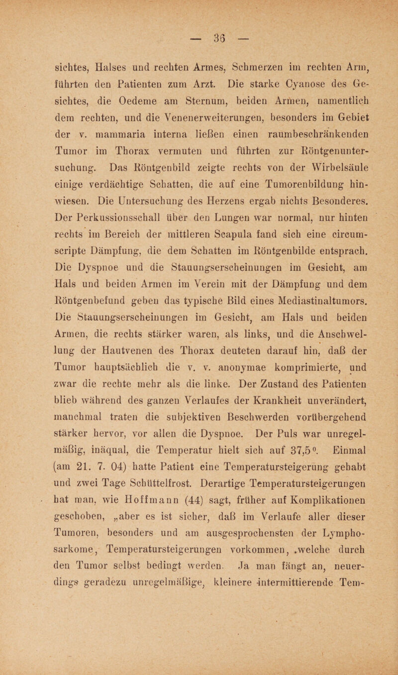 sichtes, Halses und rechten Armes, Schmerzen im rechten Arm, führten den Patienten zum Arzt. Die starke Cyan ose des Ge¬ sichtes, die Oedeme am Sternum, beiden Armen, namentlich dem rechten, und die Venenerweiterungen, besonders im Gebiet der v. mammaria interna ließen einen raumbeschränkenden Tumor im Thorax vermuten und führten zur Röntgenunter¬ suchung. Das Röntgenbild zeigte rechts von der Wirbelsäule einige verdächtige Schatten, die auf eine Tumorenbildung hin¬ wiesen. Die Untersuchung des Herzens ergab nichts Besonderes. Der Perkussionsschall über den Lungen war normal, nur hinten rechts im Bereich der mittleren Scapula fand sich eine circum- scripte Dämpfung, die dem Schatten im Röntgenbilde entsprach. Die Dyspnoe und die Stauungserscheinungen im Gesicht, am Hals und beiden Armen im Verein mit der Dämpfung und dem Röntgenbefund geben das typische Bild eines Mediastinaltumors. Die Stauungserscheinungen im Gesicht, am Hals und beiden Armen, die rechts stärker waren, als links, und die Anschwel¬ lung der Hautvenen des Thorax deuteten darauf hin, daß der Tumor hauptsächlich die v. v. anonymae komprimierte, und zwar die rechte mehr als die linke. Der Zustand des Patienten blieb während des ganzen Verlaufes der Krankheit unverändert, manchmal traten die subjektiven Beschwerden vorübergehend stärker hervor, vor allen die Dyspnoe. Der Puls war unregel¬ mäßig, inäqual, die Temperatur hielt sich auf 37,5°. Einmal (am 21. 7. 04) hatte Patient eine Temperatursteigerung gehabt und zwei Tage Schüttelfrost. Derartige Temperatursteigerungen hat man, wie Hoff mann (44) sagt, früher auf Komplikationen geschoben, „aber es ist sicher, daß im Verlaufe aller dieser Tumoren, besonders und am ausgesprochensten der Lympho¬ sarkome, Temperatursteigerungen Vorkommen, .welche durch den Tumor selbst bedingt werden. Ja man fängt an, neuer¬ dings geradezu unregelmäßige, kleinere intermittierende Tem-