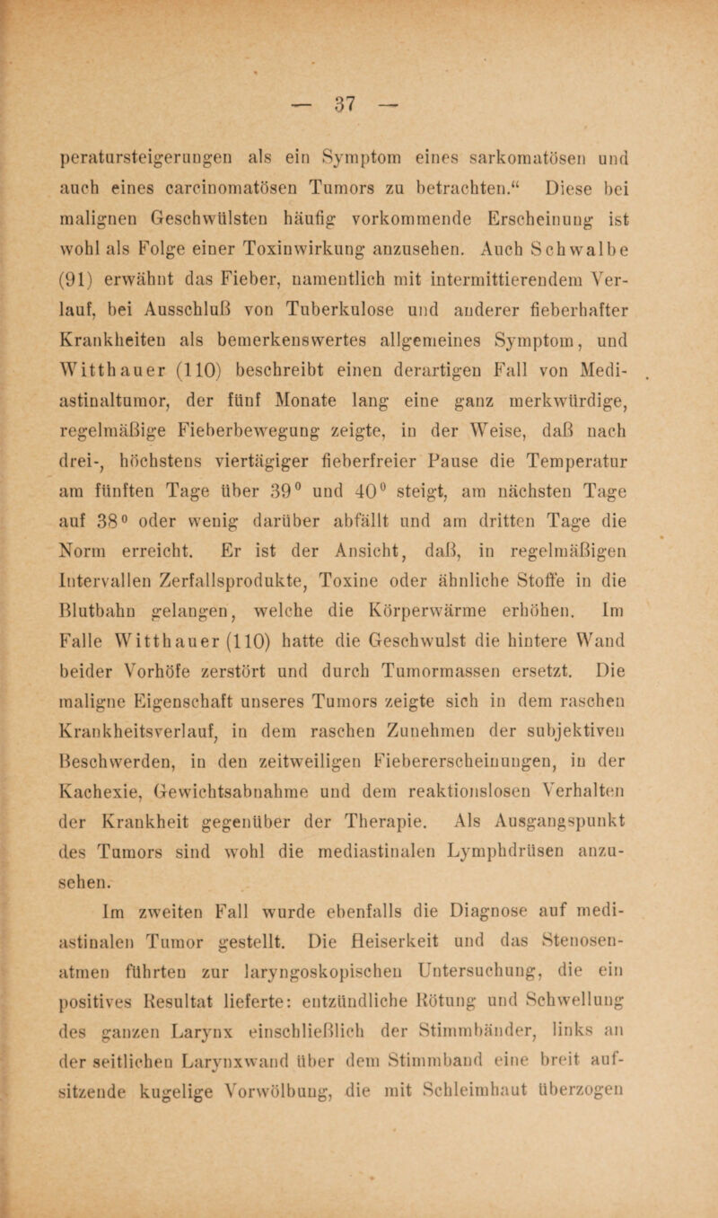 peratursteigerungen als ein Symptom eines sarkomatösen und auch eines carcinomatösen Tumors zu betrachten.“ Diese bei malignen Geschwülsten häufig vorkommende Erscheinung ist wohl als Folge einer Toxin Wirkung anzusehen. Auch Schwralbe (91) erwähnt das Fieber, namentlich mit intermittierendem Ver¬ lauf, bei Ausschluß von Tuberkulose und anderer fieberhafter Krankheiten als bemerkenswertes allgemeines Symptom, und Witthauer (110) beschreibt einen derartigen Fall von Medi¬ astinaltumor, der fünf Monate lang eine ganz merkwürdige, regelmäßige Fieberbewegung zeigte, in der Weise, daß nach drei-, höchstens viertägiger fieberfreier Pause die Temperatur am fünften Tage über 39° und 40° steigt, am nächsten Tage auf 38° oder wenig darüber abfällt und am dritten Tage die Norm erreicht. Er ist der Ansicht, daß, in regelmäßigen Intervallen Zerfallsprodukte, Toxine oder ähnliche Stoffe in die Blutbahn gelangen, welche die Körperwärme erhöhen. Im Falle Witthauer (110) hatte die Geschwulst die hintere Wand beider Vorhöfe zerstört und durch Tumormassen ersetzt. Die maligne Eigenschaft unseres Tumors zeigte sich in dem raschen Krankheitsverlauf, in dem raschen Zunehmen der subjektiven Beschwerden, in den zeitweiligen Fiebererscheinungen, in der Kachexie, Gewichtsabnahme und dem reaktionslosen Verhalten der Krankheit gegenüber der Therapie. Als Ausgangspunkt des Tumors sind wohl die mediastinalen Lymphdrüsen anzu¬ sehen. Im zweiten Fall wurde ebenfalls die Diagnose auf medi¬ astinalen Tumor gestellt. Die Heiserkeit und das Stenosen¬ atmen führten zur laryngoskopischen Untersuchung, die ein positives Resultat lieferte: entzündliche Rötung und Schwellung des ganzen Larynx einschließlich der Stimmbänder, links an der seitlichen Larynxwand über dem Stimmband eine breit auf¬ sitzende kugelige Vorwölbung, die mit Schleimhaut überzogen