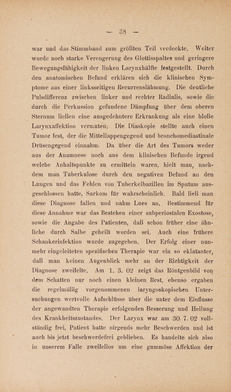 war und das Stimmband zum größten Teil verdeckte. Weiter wurde noch starke Verengerung des Glottisspaltes und geringere Bewegungsfähigkeit der linken Larynxhälfte festgestellt. Durch den anatomischen Befund erklären sich die klinischen Sym¬ ptome aus einer linksseitigen Recurrenslähmuug. Die deutliche Pulsdifferenz zwischen linker und rechter Radialis, sowie die durch die Perkussion gefundene Dämpfung über dem oberen Sternum ließen eine ausgedehntere Erkrankung als eine bloße Larynxaffektion vermuten. Die Diaskopie stellte auch einen Tumor fest, der die Mittellappengegend und bronchomediastinale Driisengegend einnahm. Da über die Art des Tumors weder aus der Anamnese noch aus dem klinischen Befunde irgend welche Anhaltspunkte zu ermitteln waren, hielt man, nach¬ dem man Tuberkulose durch den negativen Befund an den Lungen und das Fehlen von Tuberkelbazillen im Sputum aus¬ geschlossen hatte, Sarkom für wahrscheinlich. Bald ließ man diese Diagnose fallen und nahm Lues an. Bestimmend für diese Annahme war das Bestehen einer subperiostalen Exostose, sowie die Angabe des Patienten, daß schon früher eine ähn¬ liche durch Salbe geheilt worden sei. Auch eine frühere Schankerinfektion wurde zugegeben. Der Erfolg einer nun¬ mehr eingeleiteten spezifischen Therapie war ein so eklatanter, daß man keinen Augenblick mehr an der Richtigkeit der Diagnose zweifelte. Am 1. 3. 02 zeigt das Röntgenbild von dem Schatten nur noch einen kleinen Rest, ebenso ergaben die regelmäßig vorgenommenen laryngoskopischen Unter¬ suchungen wertvolle Aufschlüsse über die unter dem Einflüsse der angewandten Therapie erfolgenden Besserung und Heilung des Krankheitszustandes. Der Larynx war am 30- 7. 02 voll¬ ständig frei, Patient hatte nirgends mehr Beschwerden und ist auch bis jetzt beschwerdefrei geblieben. Es handelte sich also in unserem Falle zweifellos um eine gummöse Affektion der