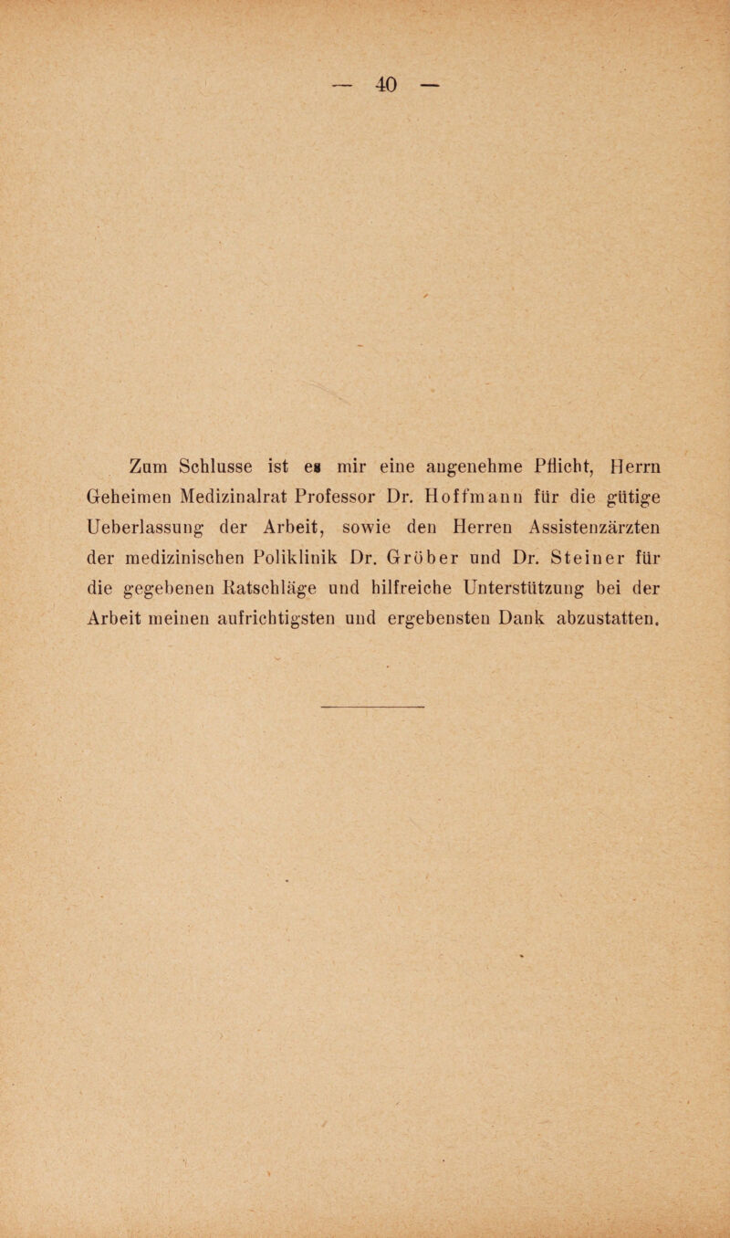 Zum Schlüsse ist es mir eine angenehme Pflicht, Herrn Geheimen Medizinalrat Professor Dr. Hoffmann für die gütige Ueberlassung der Arbeit, sowie den Herren Assistenzärzten der medizinischen Poliklinik Dr. Gröber und Dr. Steiner für die gegebenen Katschläge und hilfreiche Unterstützung bei der Arbeit meinen aufrichtigsten und ergebensten Dank abzustatten. >