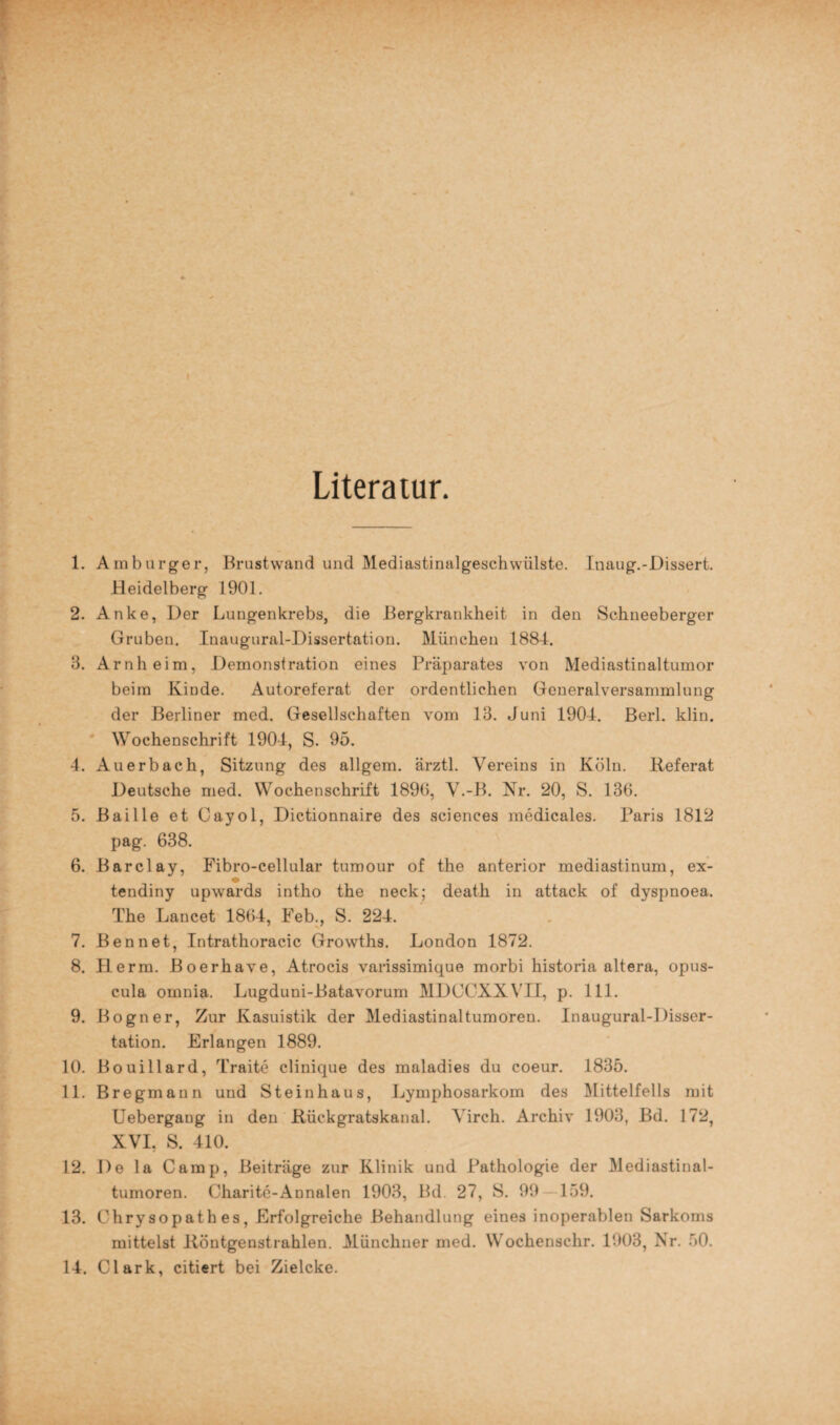 Literatur. 1. Amburger, Brustwand und Mediastinalgeschwülste. Inaug.-Dissert. Heidelberg 1901. 2. Anke, Der Lungenkrebs, die Bergkrankheit in den Schneeberger Gruben. Inaugural-Dissertation. München 1884. 3. Arnheim, Demonstration eines Präparates von Mediastinaltumor beim Kinde. Autoreferat der ordentlichen Generalversammlung der Berliner med. Gesellschaften vom 13. Juni 1904. Berl. klin. Wochenschrift 1904, S. 95. 4. Auerbach, Sitzung des allgem. ärztl. Vereins in Köln. Referat Deutsche med. Wochenschrift 1896, V.-B. Nr. 20, S. 136. 5. Baille et Cayol, Dictionnaire des Sciences medicales. Paris 1812 pag. 638. 6. Barclay, Fibro-cellular tumour of the anterior mediastinum, ex- tendiny upwards intho the neck; death in attack of dyspnoea. The Lancet 1864, Feb., S. 224. 7. Ben net, Intrathoracic Growths. London 1872. 8. Herrn. Boerhave, Atrocis varissimique morbi historia altera, opus- cula omnia. Lugduni-Batavorum MDCCXXVII, p. 111. 9. Bogner, Zur Kasuistik der Mediastinaltumoren. Inaugural-Disser¬ tation. Erlangen 1889. 10. Bouillard, Traite clinique des maladies du coeur. 1835. 11. Bregmann und Steinhaus, Lymphosarkom des Mittelfells mit Uebergang in den Rückgratskanal. Yirch. Archiv 1903, Bd. 172, XVI, S. 410. 12. De la Camp, Beiträge zur Klinik und Pathologie der Mediastinal¬ tumoren. Charite-Annalen 1903, Bd. 27, S. 99 159. 13. Chrysopath es, Erfolgreiche Behandlung eines inoperablen Sarkoms mittelst Röntgenstrahlen. Münchner med. Wochenschr. 1903, Nr. 50. 14. Clark, citiert bei Zielcke.