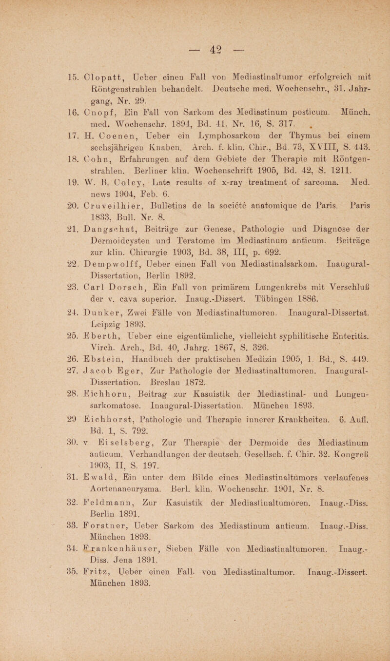 15. Clopatt, Ueber einen Fall von Mediastinaltumor erfolgreich mit tiöntgenstrahlen behandelt. Deutsche med. Wochenschr., 31. Jahr¬ gang, Nr. 29. 16. Cnopf, Ein Fall von Sarkom des Mediastinum posticum. Münch. med. Wochenschr. 1894, Bd. 41. Nr. 16, S. 317. 17. H. Coenen, Ueber ein Lymphosarkom der Thymus bei einem sechsjährigen Knaben. Arch. f. ldin. Chir., Bd. 73, XVIII, S. 443. 18. Cohn, Erfahrungen auf dem Gebiete der Therapie mit Böntgen- strahlen. Berliner klin. Wochenschrift 1905, Bd. 42, S. 1211. 19. W. B. Coley, Late results of x-ray treatment of sarcoma. Med. news 1904, Feb. 6. 20. Cruveilhier, Bulletins de la societe anatomique de Paris. Paris 1833, Bull. Nr. 8. 21. Dangschat, Beiträge zur Genese, Pathologie und Diagnose der Dermoidcysten und Teratome im Mediastinum anticum. Beiträge zur klin. Chirurgie 1903, Bd. 38, III, p. 692. 22. Dempwolff, Ueber einen Fall von Mediastinalsarkom. Inaugural- Dissertation, Berlin 1892. 23. Carl Dorsch, Ein Fall von primärem Lungenkrebs mit Verschluß der v. cava superior. Inaug.-Dissert. Tübingen 1886. 24. Dunker, Zwei Fälle von Mediastinaltumoren. Inaugural-Dissertat. Leipzig 1893. 25. Eberth, Ueber eine eigentümliche, vielleicht syphilitische Enteritis. Virch. Arch., Bd. 40, Jahrg. 1867, S. 326. 26. Ebstein, Handbuch der praktischen Medizin 1905, 1. Bd., S. 449. 27. Jacob Eger, Zur Pathologie der Mediastinaltumoren. Inaugural- Dissertation. Breslau 1872. 28. Eichhorn, Beitrag zur Kasuistik der Mediastinal- und Lungeu- sarkomatose. Iuaugural-Dissertatiou. München 1893. 29 Eichhorst, Pathologie und Therapie innerer Krankheiten. 6. Aufl. Bd. 1, S. 792. 30. v Eiseisberg, Zur Therapie der Dermoide des Mediastinum anticum. Verhandlungen der deutsch. Gesellsch. f. Chir. 32. Kongreß 1903, II, S. 197. 31. E wald, Ein unter dem Bilde eines Mediastinaltumors verlaufenes Aortenaneurysma. Berl. klin. Wochenschr. 1901, Nr. 8. 32. Feldmann, Zur Kasuistik der Mediastinaltumoren. Inaug.-Diss. Berlin 1891, 33. Forstner, Ueber Sarkom des Mediastinum anticum. Inaug.-Diss. München 1893. 34. Krankenhäuser, Sieben Fälle von Mediastinaltumoren. Inaug.- Diss. Jena 1891. 35. Fritz, Ueber einen Fall, von Mediastinaltumor. Inaug.-Dissert. München 1893.