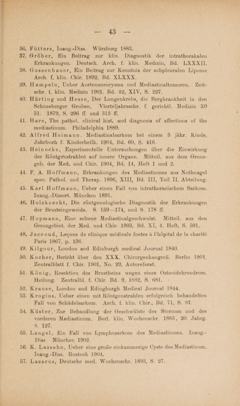 36. Flitters, Inaug.-Diss. Würzburg 1883. 37. Gröber, Ein Beitrag zur klin. Diagnostik der intrathorakalen Erkrankungen. Deutsch. Arch. f. klin. Medizin, Bd. LXXXLI. 38. Güssen bauer, Ein Beitrag zur Kenntnis der subpleuralen Lipome Arch. f. klin. Chir. 1892, Bd. XLXXX. 39. Hampeln, Ueber Aortenaneurysma und Mediastinaltumoren. Zeit- sclir. t. klin. Medizin 1901. Bd. 42, XIV, S. 227. 10. Harting und Hesse, Der Lungenkrebs, die Bergkrankheit in den Schneeberger Gruben. Viertel]ahrsschr. f. gerichtl. Medizin 30 31. 1879, S. 296 ff. und 313 ff. 41. Hare, The pathol. clinical hist, and diagnosis of affections of the mediastinum. Philadelphia 1889. 42. Alfred Heimann. Mediastinalsarkom bei einem 3 jähr. Kinde. Jahrbuch f. Kinderheilk. 1904, Bd. 60, S. 416. 43. Hein ecke, Experimentelle Untersuchungen über die Einwirkung der Röntgenstrahlen auf innere Organe. Mitteil, aus dem Grenz¬ geb. der Med. und Chir. 1904, Bd. 14, Heft 1 und 2. 44. F. A. Hoffmann, Erkrankungen des Mediastinums aus Nothnagel spec. Pathol. und Therap. 1896, XIII, Bd. III, Teil II. Abteilung. 45. Karl Hoffmann, Ueber einen Fall von intrathoracischem Sarkom. Inaug.-Dissert. München 1891. 46. Holz kn echt, Die röntgenologische Diagnostik der Erkrankungen der Brusteingeweide. S. 159—174, und S. 178 ff. 47. Hopmann, Eine seltene Mediastinalgeschwulst. Mitteil, aus den Grenzgebiet, der Med. und Chir. 1903, Bd. XI, 4. Heft, S. 591. 48. J accoud, Le^ons de clinique medicale foetes ä Phöpital de la charite Paris 1867, p. 136. 49. Kilgour, London and Edinburgh medical Journal 1840. 50. Kocher, Bericht über den XXX. Chirurgenkongreß. Berlin 1901. Zentralblatt f. Chir. 1901, No. 29, Autoreferat. 51. König, Besektion des Brustbeins wegen eines Osteoidchrondrom. Heilung. Zentralbl. f. Chir. Bd. 9, 1882, S. 681. 52. Krause, London and Edingburgh Medical Journal 1844. 53. Krogius, Ueber einen mit Röntgenstrahlen erfolgreich behandelten Fall von Schädelsarkom. Arch. f. klin. Chir., Bd. 71, S. 97. 54. Küster, Zur Behandlung der Geschwülste des Sternum und des vorderen Mediastinum. Berl. klin. Wochenschr. 1883, 20. Jalirg. S. 127. 55. Langel, Ein Fall von Lymphosarkom des Mediastinums. Inaug.- Diss. München 1902. 56. K. Lassahn, Ueber eine große einkammerige Cyste des Mediastinum. Inaug.-Diss. Rostock 1904. 57. Lazarus, Deutsche med. Wochenschr. 1893, S. 27.