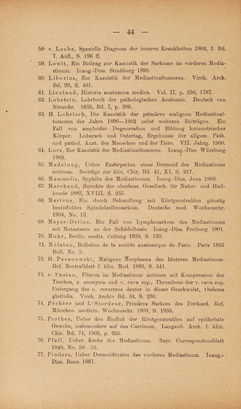 58* v. Leube, Spezielle Diagnose der inneren Krankheiten 1904, 1. Bd. 7. Auf!., S. 196 ff. 59. Lewit, Ein Beitrag zur Kasuistik der Sarkome im vorderen Media¬ stinum. Inaug.-Diss. Straßburg 1890. 60. Liberius, Zur Kasuistik der Mediastinaltumoren. Virck. Arch. Bd. 93, S. 401. 61. Lieutaud, Historia anatomica medica. Vol. II, p. 236, 1787. 62. Lobstein, Lehrbuch der pathologischen Anatomie. Deutsch von Neurohr. 1835, Bd. I, p. 386. 63. H. Loh risch, Die Kasuistik dar primären malignen Mediastinal¬ tumoren der Jahre 1896—1902 nebst weiteren -Beiträgen. Ein Fall von amyloider Degeneration und Bildung konzentrischer Körper. Lubarsch und Ostertag, Ergebnisse der allgem. Patli. und pathol. Anat. des Menschen und der Tiere. VII. Jahrg. 1900. 64. Lurz, Zur Kasuistik der Mediastinaltumoren. Inaug.-Diss. Würzburg 1902. 65. Madelung, Ueber Exstirpation eines Dermoid des Mediastinum anticum. Beiträge zur klin. Chir. Bd. 41, XI, S. 217. 66. Mammelis, Syphilis des Mediastinums. Inaug.-Diss, Jena 1903. 67. Marchand, Berichte der oberhess. Gesellsch. für Natur- und Heil¬ kunde 1883, XVIII, S. 235. 68. Mertens, Ein durch Behandlung mit Köntgenstrahlen günstig beeinflußtes Spindelzellensarkom. Deutsche med. Wochenschr. 1904, No. 13. 69. Meyer-Delius, Ein Fall von Lymphosarkom des Mediastinums mit Metastasen an der Schädelbasis. Inaug.-Diss. Freiburg 1901. 70. Mohr, Berlin, mediz. Zeitung 1839, S. 130. 71. Nelaton, Bulletins de la societe anatomique de Paris. Paris 1833 Bull. No. 5. 72. H. Pacanowski, Malignns Neoplasma des hinteren Mediastinum. Bef. Zentralblatt f. klin. Med. 1883, S. 541. 73. v. Pa st au, Fibrom im Mediastinum anticum mit Kompression der Trachea, a. anonyma und v. cava sup., Thrombose der v. cava sup. Untergang des n. recurrens dexter in dieser Geschwulst, Oedema glottidis. Virch. Archiv Bd. 34, S. 236. 74. Pechere und L* Stordeur, Primäres Sarkom des Perikard. Bef. München, medicin. Wochenschr. 1903, S. 1935. 75. Perthes, Ueber den Einfluß der Röntgenstrahlen auf epitheliale Gewebe, insbesondere auf das Oarcinom. Langeub. Arch. f. klin. Ohir. Bd. 71, 1903, p. 955. 76. Pfaff, Ueber Krebs des Mediastinum. Bayr. Correspondenzblatt 1848, No, 50 -52. 77. Pinders. Ueber Dermoidcysten des vorderen Mediastinum. Inaug.- Diss. Bonn 1887.