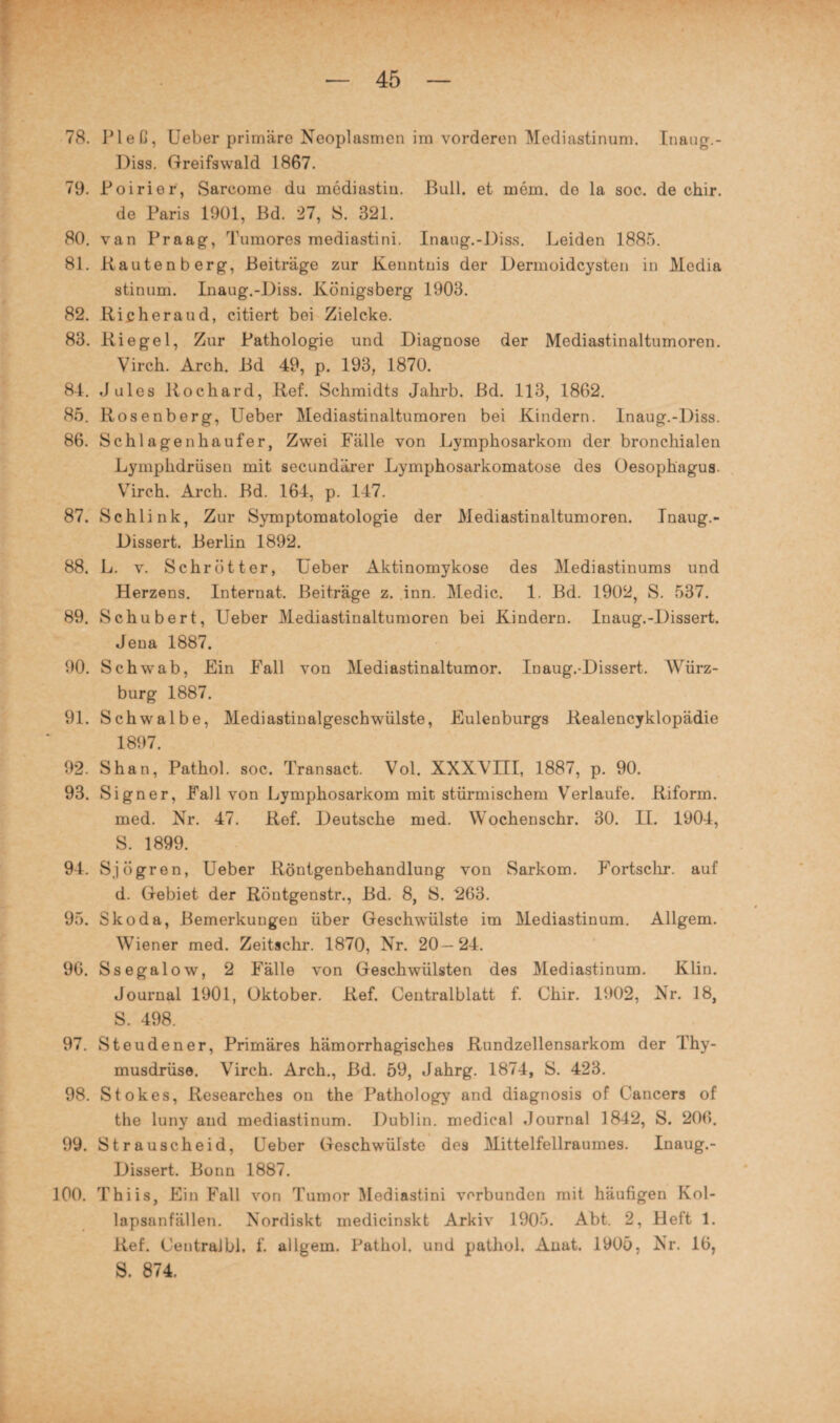 78. Pleß, Ueber primäre Neoplasmen im vorderen Mediastinum. Inaug.- Diss. Greifswald 1867. 79. Poirier, Sarcome du mediastin. Bull, et mein. do la soc. de chir. de Paris 1901, Bd. 27, S. 321. 80. van Praag, Tumores mediastini. Inaug.-Diss. Leiden 1885. 81. Kauten b erg, Beiträge zur Kenntuis der Dermoidcysten in Media stinum. Inaug.-Diss. Königsberg 1903. 82. Richeraud, citiert bei Zielcke. 83. Riegel, Zur Pathologie und Diagnose der Mediastinaltumoren. Virch. Arch. Bd 49, p. 193, 1870. 84. Jules Rochard, Ref. Schmidts Jahrb. Bd. 113, 1862. 85. Rosenberg, Ueber Mediastinaltumoren bei Kindern. Inaug.-Diss. 86. Schlage n häuf er, Zwei Fälle von Lymphosarkom der bronchialen Lymplidriisen mit secundärer Lymphosarkomatose des Oesophagus. Virch. Arch. Bd. 164, p. 147. 87. Schiink, Zur Symptomatologie der Mediastinaltumoren. Jnaug.- Dissert. Berlin 1892. 88. L. v. Schrott er, Ueber Aktinomykose des Mediastinums und Herzens. Internat. Beiträge z. inn. Medic. 1. Bd. 1902, S. 537. 89. Schubert, Ueber Mediastinaltumoren bei Kindern. Inaug.-Dissert. Jena 1887. 90. Schwab, Ein Fall von Mediastinaltumor. Inaug.-Dissert. Würz¬ burg 1887. 91. Schwalbe, Mediastinalgeschwülste, Eulenburgs Realencyklopädie 1897. 92. Shan, Pathol. soc. Transact. Vol. XXXVIII, 1887, p. 90. 93. Signer, Fall von Lymphosarkom mit stürmischem Verlaufe. Riform. med. Nr. 47. Ref. Deutsche med. Wochenschr. 30. II. 1904, S. 1899. 94. Sjögren, Ueber Röntgenbehandlung von Sarkom. Fortschr. auf d. Gebiet der Röntgenstr., Bd. 8, S. 263. 95. Skoda, Bemerkungen über Geschwülste im Mediastinum. Allgem. Wiener med. Zeitschr. 1870, Nr. 20—24. 96. Ssegalow, 2 Fälle von Geschwülsten des Mediastinum. Klin. Journal 1901, Oktober. Ref. Centralblatt f. Chir. 1902, Nr. 18, S. 498. 97. Steudener, Primäres hämorrhagisches Rundzellensarkom der Thy¬ musdrüse. Virch. Arch., Bd. 59, Jahrg. 1874, S. 423. 98. Stokes, Researches on the Pathology and diagnosis of Cancers of the luny and mediastinum. Dublin, medical Journal 1842, S. 206. 99. Strauscheid, Ueber Geschwülste des Mittelfellraumes. Inaug.- Dissert. Bonn 1887. 100. Thiis, Ein Fall von Tumor Mediastini verbunden mit häufigen Kol¬ lapsanfällen. Nordiskt medicinskt Arkiv 1905. Abt. 2, Heft 1. Ref. CentraJbl, f. allgem. Pathol. und pathol. Auat. 1905, Nr. 16, S. 874.