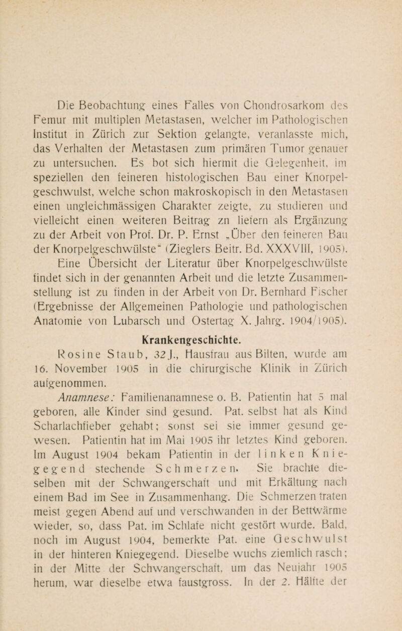 Die Beobachtung eines Balles von Chondrosarkom des Femur mit multiplen Metastasen, welcher im Pathologischen Institut in Zürich zur Sektion gelangte, veranlasste mich, das Verhalten der Metastasen zum primären Tumor genauer zu untersuchen. Es bot sich hiermit die Gelegenheit, im speziellen den feineren histologischen Bau einer Knorpel¬ geschwulst, welche schon makroskopisch in den Metastasen einen ungleichmässigen Charakter zeigte, zu studieren und vielleicht einen weiteren Beitrag zn liefern als Ergänzung zu der Arbeit von Prof. Dr. P. Ernst „Über den feineren Bau der Knorpelgeschwülste“ (Zieglers Beitr. Bd. XXXVIII, 1905). Eine Übersicht der Literatur über Knorpelgeschwülste findet sich in der genannten Arbeit und die letzte Zusammen¬ stellung ist zu finden in der Arbeit von Dr. Bernhard Fischer (Ergebnisse der Allgemeinen Pathologie und pathologischen Anatomie von Lubarsch und Ostertag X. Jahrg. 1904/1905). Krankengeschichte. Rosine Staub, 32.)., Hausfrau aus Bilten, wurde am 16. November 1905 in die chirurgische Klinik in Zürich au [genommen. Anamnese: Familienanamnese o. B. Patientin hat 5 mal geboren, alle Kinder sind gesund. Pat. selbst hat als Kind Scharlachfieber gehabt; sonst sei sie immer gesund ge¬ wesen. Patientin hat im Mai 1905 ihr letztes Kind geboren. Im August 1904 bekam Patientin in der linken K n i e- g e g e n d stechende Schmerze n. Sie brachte die¬ selben mit der Schwangerschaft und mit Erkältung nach einem Bad im See in Zusammenhang. Die Schmerzen traten meist gegen Abend auf und verschwanden in der BettWärme wieder, so, dass Pat. im Schlafe nicht gestört wurde. Bald, noch im August 1904, bemerkte Pat. eine Geschwulst in der hinteren Kniegegend. Dieselbe wuchs ziemlich rasch; in der Mitte der Schwangerschaft, um das Neuiahr 1905 herum, war dieselbe etwa faustgross. In der 2. Hälfte der