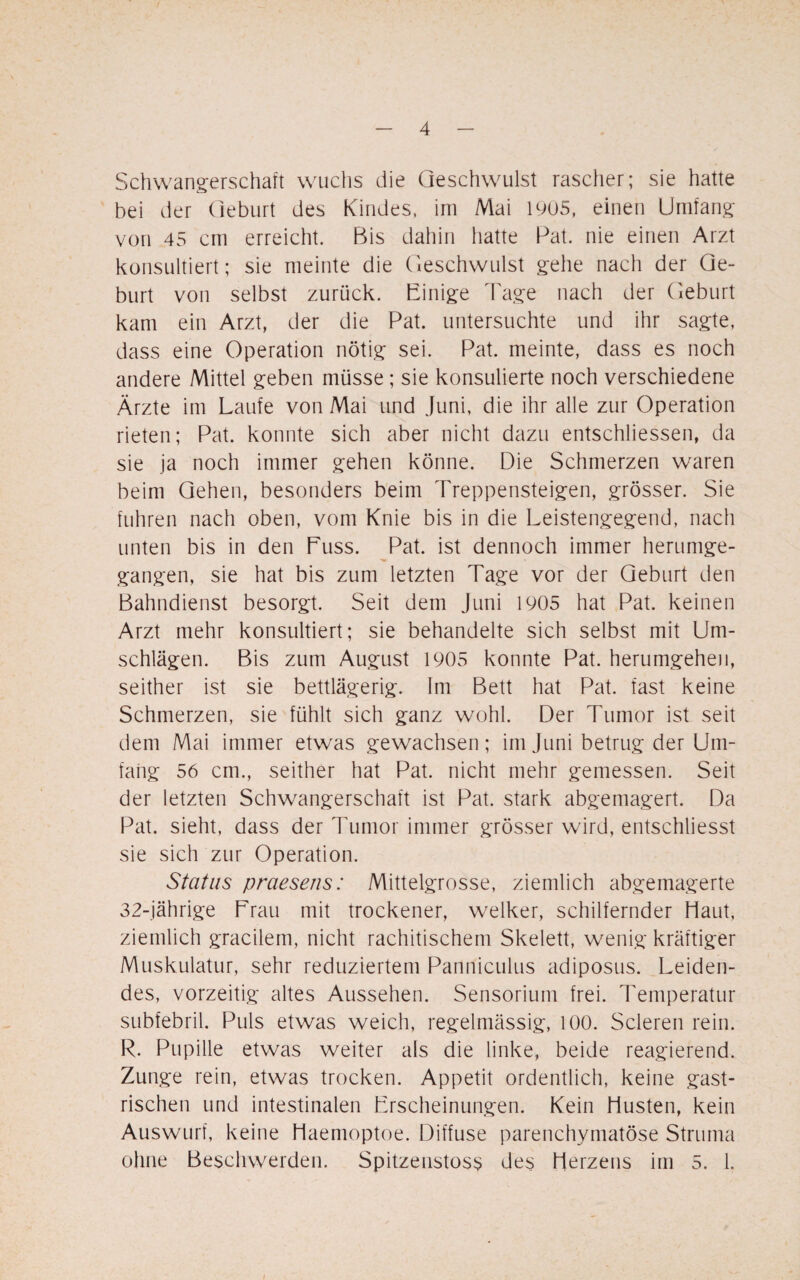 Schwangerschaft wuchs die Geschwulst rascher; sie hatte bei der Geburt des Kindes, im Mai 1905, einen Umfang von 45 cm erreicht. Bis dahin hatte Pat. nie einen Arzt konsultiert; sie meinte die Geschwulst gehe nach der Ge¬ burt von selbst zurück. Einige Tage nach der Geburt kam ein Arzt, der die Pat. untersuchte und ihr sagte, dass eine Operation nötig sei. Pat. meinte, dass es noch andere Mittel geben müsse ; sie konsulierte noch verschiedene Ärzte im Laufe von Mai und Juni, die ihr alle zur Operation rieten; Pat. konnte sich aber nicht dazu entschlossen, da sie ja noch immer gehen könne. Die Schmerzen waren beim Gehen, besonders beim Treppensteigen, grösser. Sie fuhren nach oben, vom Knie bis in die Leistengegend, nach unten bis in den Euss. Pat. ist dennoch immer herumge¬ gangen, sie hat bis zum letzten Tage vor der Geburt den Bahndienst besorgt. Seit dem Juni 1905 hat Pat. keinen Arzt mehr konsultiert; sie behandelte sich selbst mit Um¬ schlägen. Bis zum August 1905 konnte Pat. herumgehen, seither ist sie bettlägerig. Im Bett hat Pat. fast keine Schmerzen, sie fühlt sich ganz wohl. Der Tumor ist seit dem Mai immer etwas gewachsen; im Juni betrug der Um¬ fang 56 cm., seither hat Pat. nicht mehr gemessen. Seit der letzten Schwangerschaft ist Pat. stark abgemagert. Da Pat. sieht, dass der Tumor immer grösser wird, entschliesst sie sich zur Operation. Status praesens: Mittelgrosse, ziemlich abgemagerte 32-jährige Erau mit trockener, welker, schilfernder Haut, ziemlich gracilem, nicht rachitischem Skelett, wenig kräftiger Muskulatur, sehr reduziertem Panniculus adiposus. Leiden¬ des, vorzeitig altes Aussehen. Sensorium frei. Temperatur subfebril. Puls etwas weich, regelmässig, 100. Scleren rein. R. Pupille etwas weiter als die linke, beide reagierend. Zunge rein, etwas trocken. Appetit ordentlich, keine gast¬ rischen und intestinalen Erscheinungen. Kein Husten, kein Auswurf, keine Haemoptoe. Diffuse parenchymatöse Struma ohne Beschwerden. Spitzenstoss des Herzens im 5. 1.