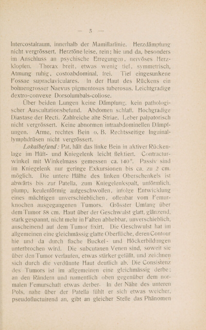 Intercostalraum, innerhalb der Mamillarlinie. Herzdämpfung nicht vergrössert. Herztöne leise, rein; hie und da, besonders im Anschluss an psychische Erregungen, nervöses Herz¬ klopfen. Thorax breit, etwas wenig tief, symmetrisch, Atmung ruhig, costoabdominal, frei. Tief eingesunkene Eossae supraclaviculares. ln der Haut des Rückens ein bohnengrosser Naevus pigmentosus tuberosus. Leichtgradige dextro-convexe Dorsolumbals-coliose. Über beiden Lungen keine Dämpfung, kein pathologi¬ scher Auscultationsbefund. Abdomen schlaff. Hochgradige Diastase der Recti. Zahlreiche alte Striae. Leber palpatorisch nicht vergrössert. Keine abnormen intraabdominellen Dampf¬ ungen. Arme, rechtes Rein o. B. Rechtsseitige Inguinal- lymphdrüsen nicht vergrössert. Lokalbefund: Pat. hält das linke Bein in aktiver Rücken¬ lage im Hilft- und Kniegelenk leicht flektiert. Contractur- winkel mit Winkelmass gemessen ca. 140°. Passiv sind im Kniegelenk nur geringe Exkursionen bis ca. zu 2 cm. möglich. Die untere Hälfte des linken Oberschenkels ist abwärts bis zur Patella, zum Kniegelenkspalt, unförmlich, plump, keulenförmig aufgeschwollen, infolge Entwicklung eines mächtigen unverschieblichen, offenbar vom Eemur- knochen ausgegangenen Tumors. Grösster Umfang über dem Tumor 58 cm. Haut über der Geschwulst glatt, glänzend, stark gespannt, nicht mehr in Halten abhebbar, unverschieblich, anscheinend auf dem Tumor fixirt. Die Geschwulst hat im allgemeinen eine gleichmässigglatte Oberfläche, deren Contour hie und da durch flache Buckel- und Höckerbildungen unterbrochen wird. Die subcutanen Venen sind, soweit sie über den Tumor verlaufen, etwas stärker gefüllt, und zeichnen sich durch die verdünnte Haut deutlich ab. Die Consistenz des Tumors ist im allgemeinen eine gleichmässig derbe; an den Rändern und namentlich oben gegenüber dem nor¬ malen Eemurschaft etwas derber- In der Nähe des unteren Pols, nahe über der Patella fühlt er sich etwas weicher, pseudofluctuirend an, gibt an gleicher Stelle das Phänomen