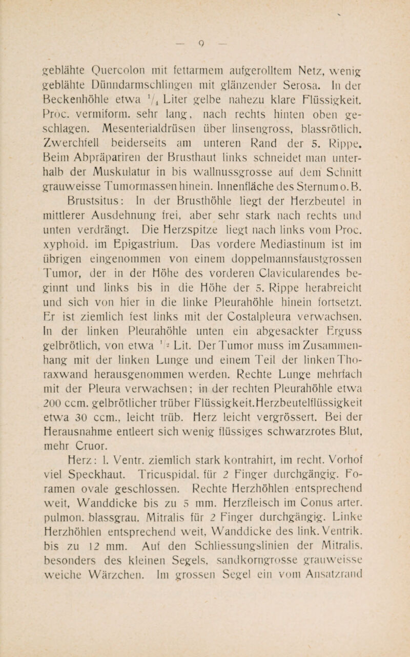 V Q geblähte Quercolon mit fettarmem aufgerolltem Netz, wenig geblähte Dünndarmschlingen mit glänzender Serosa. ln der Beckenhöhle etwa 7i Liter gelbe nahezu klare Flüssigkeit. Proc. vermiform. sehr lang, nach rechts hinten oben ge¬ schlagen. Mesenterialdrüsen über linsengross, blassrötlich. Zwerchfell beiderseits am unteren Rand der 5. Rippe. Beim Abpräpariren der Brusthaut links schneidet man unter¬ halb der Muskulatur in bis wallnussgrosse auf dem Schnitt grauweisse Tumormassen hinein. Innenfläche des Sternum o. B. Brustsitus: In der Brusthöhle liegt der Herzbeutel in mittlerer Ausdehnung frei, aber sehr stark nach rechts und unten verdrängt. Die Herzspitze liegt nach links vom Proc. xyphoid. im Epigastrium. Das vordere Mediastinum ist im übrigen eingenommen von einem doppelmannsfaustgrossen Tumor, der in der Höhe des vorderen Clavicularendes be¬ ginnt und links bis in die Höhe der 5. Rippe herabreicht und sich von hier in die linke Pleurahöhle hinein fortsetzt. Er ist ziemlich fest links mit der Costalpleura verwachsen. In der linken Pleurahöhle unten ein abgesackter Erguss gelbrötlich, von etwa 1 2 Lit. Der Tumor muss im Zusammen¬ hang mit der linken Lunge und einem Teil der linken Tho¬ raxwand herausgenommen werden. Rechte Lunge mehrfach mit der Pleura verwachsen; in der rechten Pleurahöhle etwa 200 ccm. gelbrötlicher trüber Flüssigkeit.Herzbeutelfliissigkeit etwa 30 ccm., leicht trüb. Herz leicht vergrössert. Bei der Herausnahme entleert sich wenig flüssiges schwarzrotes Blut, mehr Cruor. Herz: 1. Ventr. ziemlich stark kontrahirt, im recht. Vorhof viel Speckhaut. Tricuspidal. für 2 Finger durchgängig. Fo- ramen ovale geschlossen. Rechte Herzhöhlen entsprechend weit, Wanddicke bis zu 5 mm. Herzfleisch im Conus arter. pulmon. blassgrau. Mitralis für 2 Finger durchgängig. Linke Herzhöhlen entsprechend weit, Wanddicke des link. Ventrik. bis zu 12 mm. Auf den Schliessungslinien der Mitralis, besonders des kleinen Segels, sandkorngrosse grauweisse weiche Wärzchen. Im grossen Segel ein vom Ansatzrand