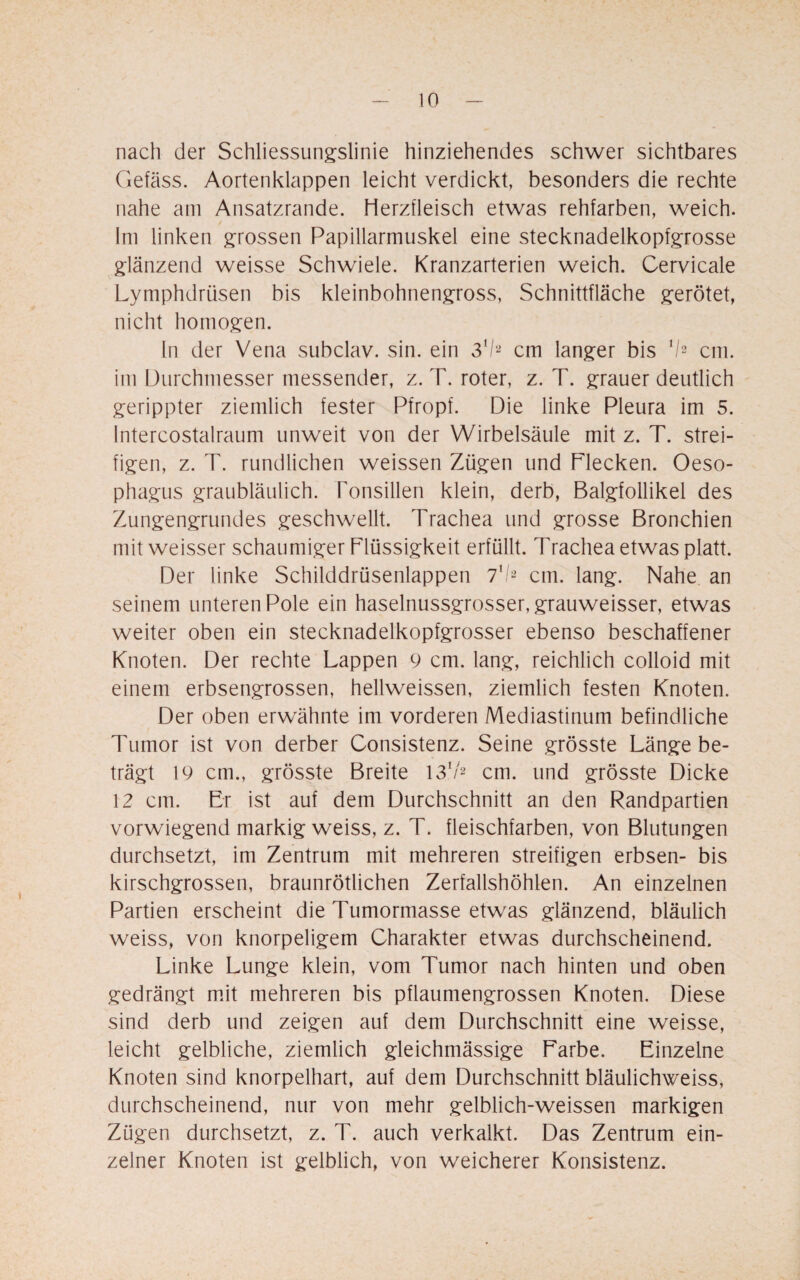 nach der Schliessungslinie hinziehendes schwer sichtbares Gefäss. Aortenklappen leicht verdickt, besonders die rechte nahe am Ansatzrande. Herzfleisch etwas rehfarben, weich. Im linken grossen Papillarmuskel eine stecknadelkopfgrosse glänzend weisse Schwiele. Kranzarterien weich. Cervicale Lymphdrüsen bis kleinbohnengross, Schnittfläche gerötet, nicht homogen. In der Vena subclav. sin. ein 31/2 cm langer bis 1I2 cm. im Durchmesser messender, z. T. roter, z. T. grauer deutlich gerippter ziemlich fester Pfropf. Die linke Pleura im 5. Intercostalraum unweit von der Wirbelsäule mit z. T. strei¬ figen, z. T. rundlichen weissen Zügen und Flecken. Oeso¬ phagus graubläulich. Tonsillen klein, derb, Balgfollikel des Zungengrundes geschwellt. Trachea und grosse Bronchien mit weisser schaumiger Flüssigkeit erfüllt. Trachea etwas platt. Der linke Schilddrüsenlappen 7xl2 cm. lang. Nahe an seinem unteren Pole ein haselnussgrosser, grauweisser, etwas weiter oben ein stecknadelkopfgrosser ebenso beschaffener Knoten. Der rechte Lappen 9 cm. lang, reichlich colloid mit einem erbsengrossen, hellweissen, ziemlich festen Knoten. Der oben erwähnte im vorderen Mediastinum befindliche Tumor ist von derber Gonsistenz. Seine grösste Länge be¬ trägt 19 cm., grösste Breite 131/2 cm. und grösste Dicke 12 cm. Er ist auf dem Durchschnitt an den Randpartien vorwiegend markig weiss, z. T. fleischfarben, von Blutungen durchsetzt, im Zentrum mit mehreren streifigen erbsen- bis kirschgrossen, braunrötlichen Zerfallshöhlen. An einzelnen Partien erscheint die Tumormasse etwas glänzend, bläulich weiss, von knorpeligem Charakter etwas durchscheinend. Linke Lunge klein, vom Tumor nach hinten und oben gedrängt mit mehreren bis pflaumengrossen Knoten. Diese sind derb und zeigen auf dem Durchschnitt eine weisse, leicht gelbliche, ziemlich gleichmässige Farbe. Einzelne Knoten sind knorpelhart, auf dem Durchschnitt bläulichweiss, durchscheinend, nur von mehr gelblich-weissen markigen Zügen durchsetzt, z. T. auch verkalkt. Das Zentrum ein¬ zelner Knoten ist gelblich, von weicherer Konsistenz.