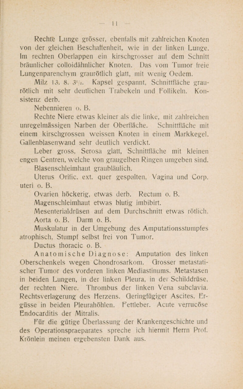 Rechte Lunge grösser, ebenfalls mit zahlreichen Knoten von der gleichen Beschaffenheit, wie in der linken Lunge. Im rechten Oberlappen ein kirschgrosser auf dem Schnitt bräunlicher colloidähnlicher Knoten. Das vom Tumor freie Lungenparenchym graurötlich glatt, mit wenig Oedem. Milz 13. 8. 31,/2. Kapsel gespannt, Schnittfläche grau¬ rötlich mit sehr deutlichen Trabekeln und Follikeln. Kon¬ sistenz derb. Nebennieren o. B. Rechte Niere etwas kleiner als die linke, mit zahlreichen unregelmässigen Narben der Oberfläche. Schnittfläche mit einem kirschgrossen weissen Knoten in einem Markkegel. Gallenblasenwand sehr deutlich verdickt. Leber gross, Serosa glatt, Schnittfläche mit kleinen engen Centren, welche von graugelben Ringen umgeben sind. Blasenschleimhaut graubläulich. Uterus Orific. ext. quer gespalten, Vagina und Corp. uteri o. B. Ovarien höckerig, etwas derb. Rectum o. B. Magenschleimhaut etwas blutig imbibirt. Mesenterialdrüsen auf dem Durchschnitt etwas rötlich. Aorta o. B. Darm o. B. Muskulatur in der Umgebung des Amputationsstumpfes atrophisch, Stumpf selbst frei von Tumor. Ductus thoracic o. B. Anatomische Diagnose: Amputation des linken Oberschenkels wegen Chondrosarkom. Grosser metastati¬ scher Tumor des vorderen linken Mediastinums. Metastasen in beiden Lungen, in der linken Pleura, in der Schilddrüse, der rechten Niere. Thrombus der linken Vena subclavia. Rechtsverlagerung des Herzens. Geringfügiger Ascites. Er¬ güsse in beiden Pleurahöhlen. Lettleber. Acute verrucöse Endocarditis der Mitralis. Für die gütige Überlassung der Krankengeschichte und des Operationspraeparates spreche ich hiermit Herrn Prof. Krönlein meinen ergebensten Dank aus.