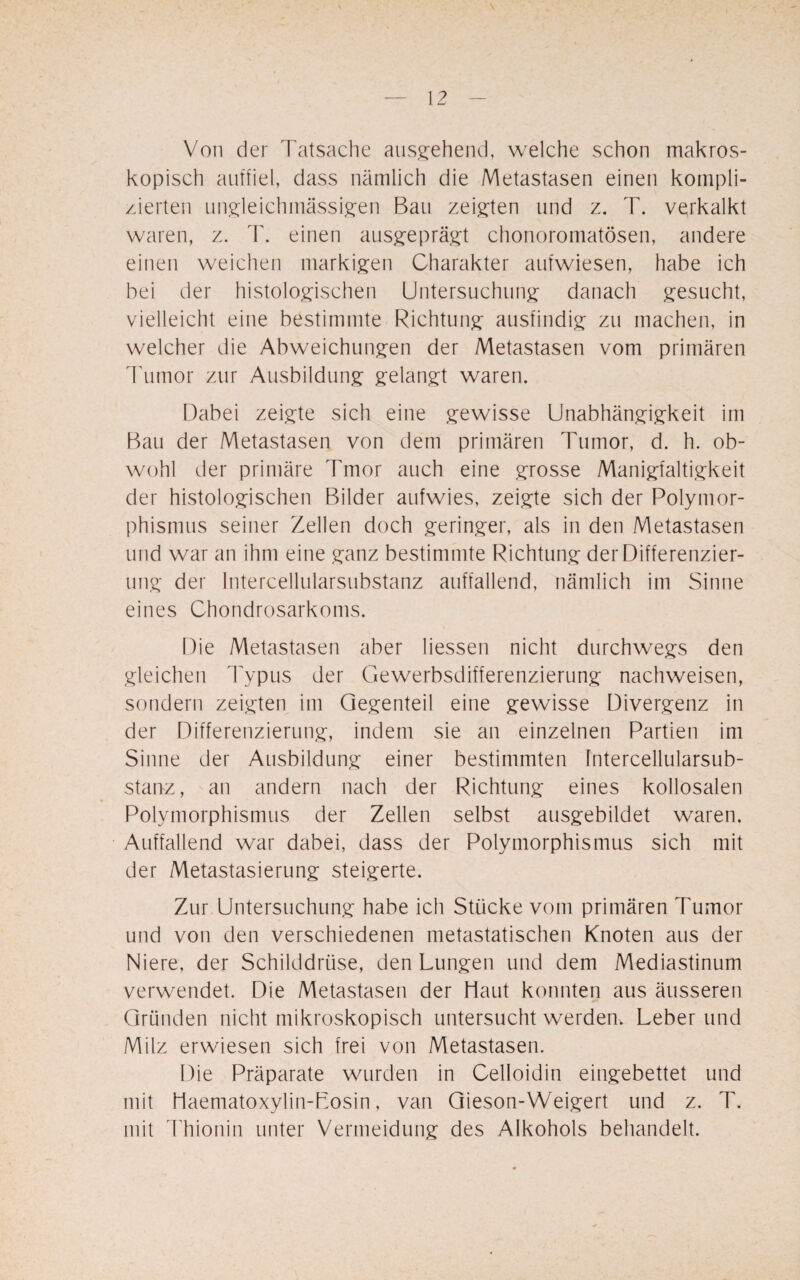 \ Von der Tatsache ausgehend, welche schon makros¬ kopisch auffiel, dass nämlich die Metastasen einen kompli¬ zierten ungieichmässigen Bau zeigten und z. T. verkalkt waren, z. T. einen ausgeprägt chonoromatösen, andere einen weichen markigen Charakter aufwiesen, habe ich bei der histologischen Untersuchung danach gesucht, vielleicht eine bestimmte Richtung ausfindig zu machen, in welcher die Abweichungen der Metastasen vom primären Tumor zur Ausbildung gelangt waren. Dabei zeigte sich eine gewisse Unabhängigkeit im Bau der Metastasen von dem primären Tumor, d. h. ob¬ wohl der primäre Tmor auch eine grosse Manigfaltigkeit der histologischen Bilder aufwies, zeigte sich der Polymor¬ phismus seiner Zellen doch geringer, als in den Metastasen und war an ihm eine ganz bestimmte Richtung der Differenzier¬ ung der Intercellularsubstanz auffallend, nämlich im Sinne eines Chondrosarkoms. Die Metastasen aber Hessen nicht durchwegs den gleichen Typus der Gewerbsdrfferenzierung nachweisen, sondern zeigten im Gegenteil eine gewisse Divergenz in der Differenzierung, indem sie an einzelnen Partien im Sinne der Ausbildung einer bestimmten Intercellularsub¬ stanz, an andern nach der Richtung eines kollosalen Polymorphismus der Zellen selbst ausgebildet waren. Auffallend war dabei, dass der Polymorphismus sich mit der Metastasierung steigerte. Zur Untersuchung habe ich Stücke vom primären Tumor und von den verschiedenen metastatischen Knoten aus der Niere, der Schilddrüse, den Lungen und dem Mediastinum verwendet. Die Metastasen der Haut konnten aus äusseren Gründen nicht mikroskopisch untersucht werden. Leber und Milz erwiesen sich frei von Metastasen. Die Präparate wurden in Celloidin eingebettet und mit Haematoxylin-Losin, van Gieson-Weigert und z. T. mit Thionin unter Vermeidung des Alkohols behandelt.