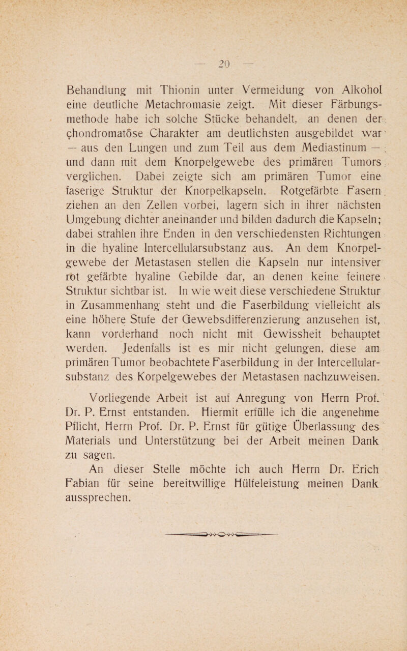 Behandlung; mit Thionin unter Vermeidung; von Alkohol eine deutliche Metachromasie zeigt. Mit dieser Färbungs¬ methode habe ich solche Stücke behandelt, an denen der ^hondromatöse Charakter am deutlichsten ausgebildet war — aus den Lungen und zum Teil aus dem Mediastinum — : und dann mit dem Knorpelgewebe des primären Tumors verglichen. Dabei zeigte sich am primären Tumor eine faserige Struktur der Knorpelkapseln. Rotgefärbte Fasern ziehen an den Zellen vorbei, lagern sich in ihrer nächsten Umgebung dichter aneinander und bilden dadurch die Kapseln; dabei strahlen ihre Enden in den verschiedensten Richtungen in die hyaline Intercellularsubstanz aus. An dem Knorpel¬ gewebe der Metastasen stellen die Kapseln nur intensiver rot gefärbte hyaline Gebilde dar, an denen keine feinere Struktur sichtbar ist. In wie weit diese verschiedene Struktur in Zusammenhang steht und die Faserbildung vielleicht als eine höhere Stufe der Gewebsdifferenzierung anzusehen ist, kann vorderhand noch nicht mit Gewissheit behauptet werden. Jedenfalls ist es mir nicht gelungen, diese am primären Tumor beobachtete Faserbildung in der Intercellular¬ substanz des Korpelgewebes der Metastasen nachzuweisen. Vorliegende Arbeit ist auf Anregung von Herrn Prof/ Dr. P. Ernst entstanden. Hiermit erfülle ich die angenehme Pflicht, Herrn Prof. Dr. P. Ernst für gütige Überlassung des Materials und Unterstützung bei der Arbeit meinen Dank zu sagen. An dieser Stelle möchte ich auch Herrn Dr. Erich Fabian für seine bereitwillige Hülfeleistung meinen Dank aussprechen.