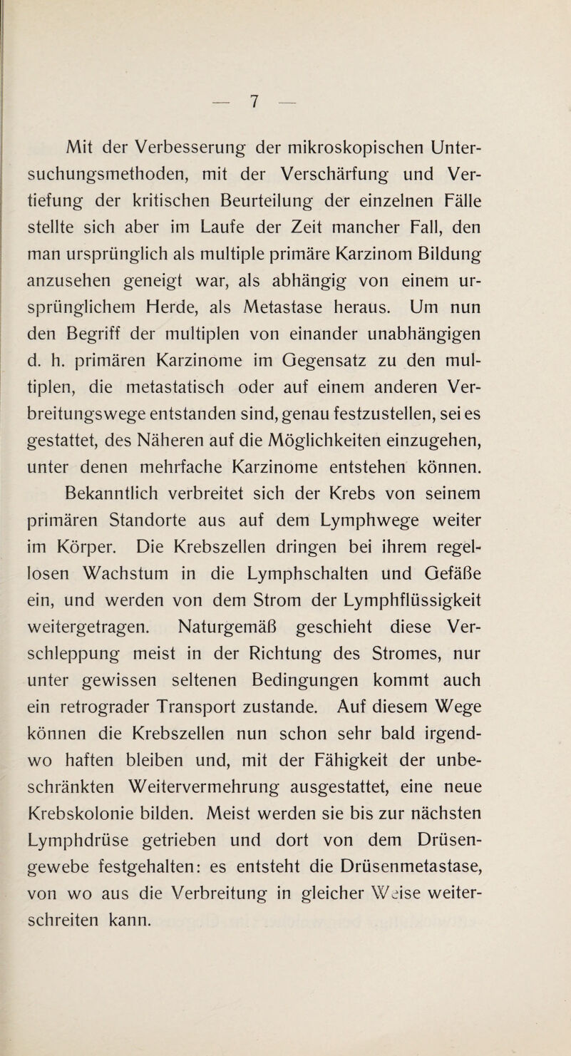 Mit der Verbesserung der mikroskopischen Unter¬ suchungsmethoden, mit der Verschärfung und Ver¬ tiefung der kritischen Beurteilung der einzelnen Fälle stellte sich aber im Laufe der Zeit mancher Fall, den man ursprünglich als multiple primäre Karzinom Bildung anzusehen geneigt war, als abhängig von einem ur¬ sprünglichem Flerde, als Metastase heraus. Um nun den Begriff der multiplen von einander unabhängigen d. h. primären Karzinome im Gegensatz zu den mul¬ tiplen, die metastatisch oder auf einem anderen Ver¬ breitungswege entstanden sind, genau festzustellen, sei es gestattet, des Näheren auf die Möglichkeiten einzugehen, unter denen mehrfache Karzinome entstehen können. Bekanntlich verbreitet sich der Krebs von seinem primären Standorte aus auf dem Lymphwege weiter im Körper. Die Krebszellen dringen bei ihrem regel¬ losen Wachstum in die Lymphschalten und Gefäße ein, und werden von dem Strom der Lymphflüssigkeit weitergetragen. Naturgemäß geschieht diese Ver¬ schleppung meist in der Richtung des Stromes, nur unter gewissen seltenen Bedingungen kommt auch ein retrograder Transport zustande. Auf diesem Wege können die Krebszellen nun schon sehr bald irgend¬ wo haften bleiben und, mit der Fähigkeit der unbe¬ schränkten Weitervermehrung ausgestattet, eine neue Krebskolonie bilden. Meist werden sie bis zur nächsten Lymphdrüse getrieben und dort von dem Drüsen¬ gewebe festgehalten: es entsteht die Drüsenmetastase, von wo aus die Verbreitung in gleicher Weise weiter¬ schreiten kann.