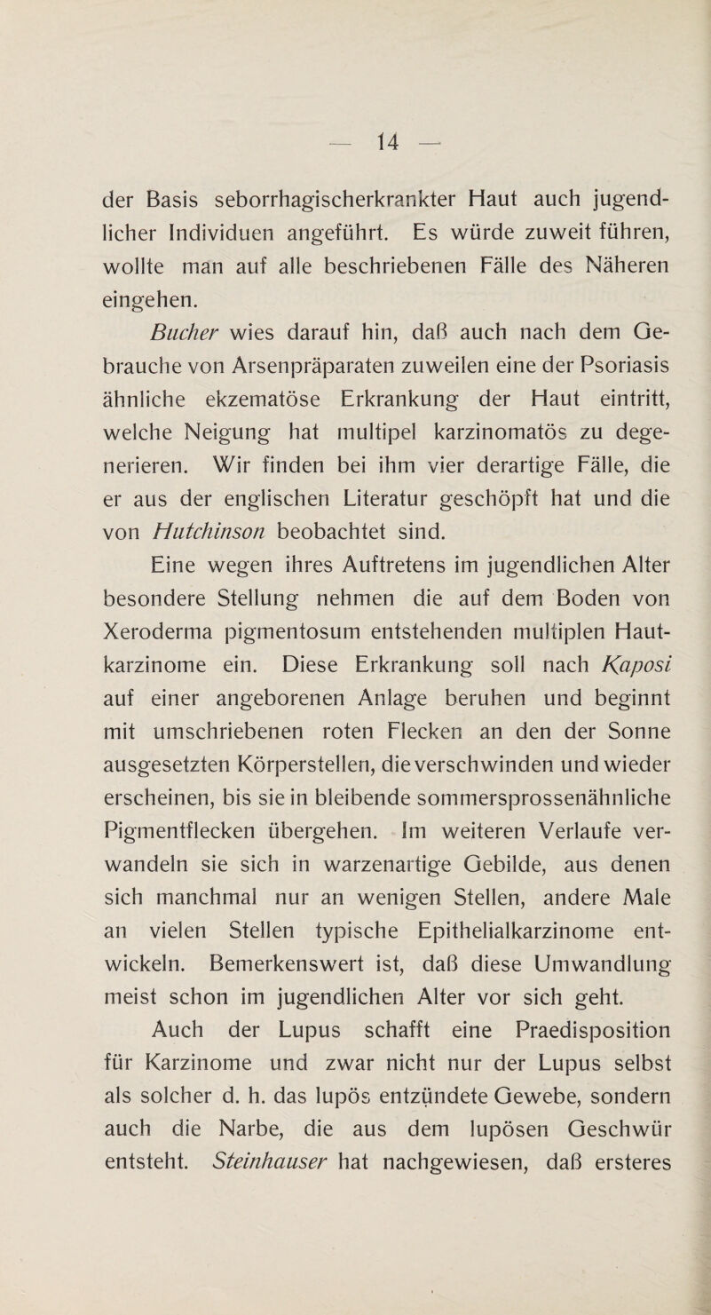 der Basis seborrhagischerkrankter Haut auch jugend¬ licher Individuen angeführt. Es würde zuweit führen, wollte man auf alle beschriebenen Fälle des Näheren eingehen. Bacher wies darauf hin, daß auch nach dem Ge¬ brauche von Arsenpräparaten zuweilen eine der Psoriasis ähnliche ekzematöse Erkrankung der Haut eäntritt, welche Neigung hat multipel karzinomatös zu dege¬ nerieren. Wir finden bei ihm vier derartige Fälle, die er aus der englischen Literatur geschöpft hat und die von Hutchinson beobachtet sind. Eine wegen ihres Auftretens im jugendlichen Alter besondere Stellung nehmen die auf dem Boden von Xeroderma pigmentosum entstehenden multiplen Haut¬ karzinome ein. Diese Erkrankung soll nach Kaposi auf einer angeborenen Anlage beruhen und beginnt mit umschriebenen roten Flecken an den der Sonne ausgesetzten Körperstellen, die verschwinden und wieder erscheinen, bis sie in bleibende sommersprossenähnliche Pigmentflecken übergehen. Im weiteren Verlaufe ver¬ wandeln sie sich in warzenartige Gebilde, aus denen sich manchmal nur an wenigen Stellen, andere Maie an vielen Stellen typische Epithelialkarzinome ent¬ wickeln. Bemerkenswert ist, daß diese Umwandlung meist schon im jugendlichen Alter vor sich geht. Auch der Lupus schafft eine Praedisposition für Karzinome und zwar nicht nur der Lupus selbst als solcher d. h. das lupös entzündete Gewebe, sondern auch die Narbe, die aus dem lupösen Geschwür entsteht. Steinhäuser hat nachgewiesen, daß ersteres
